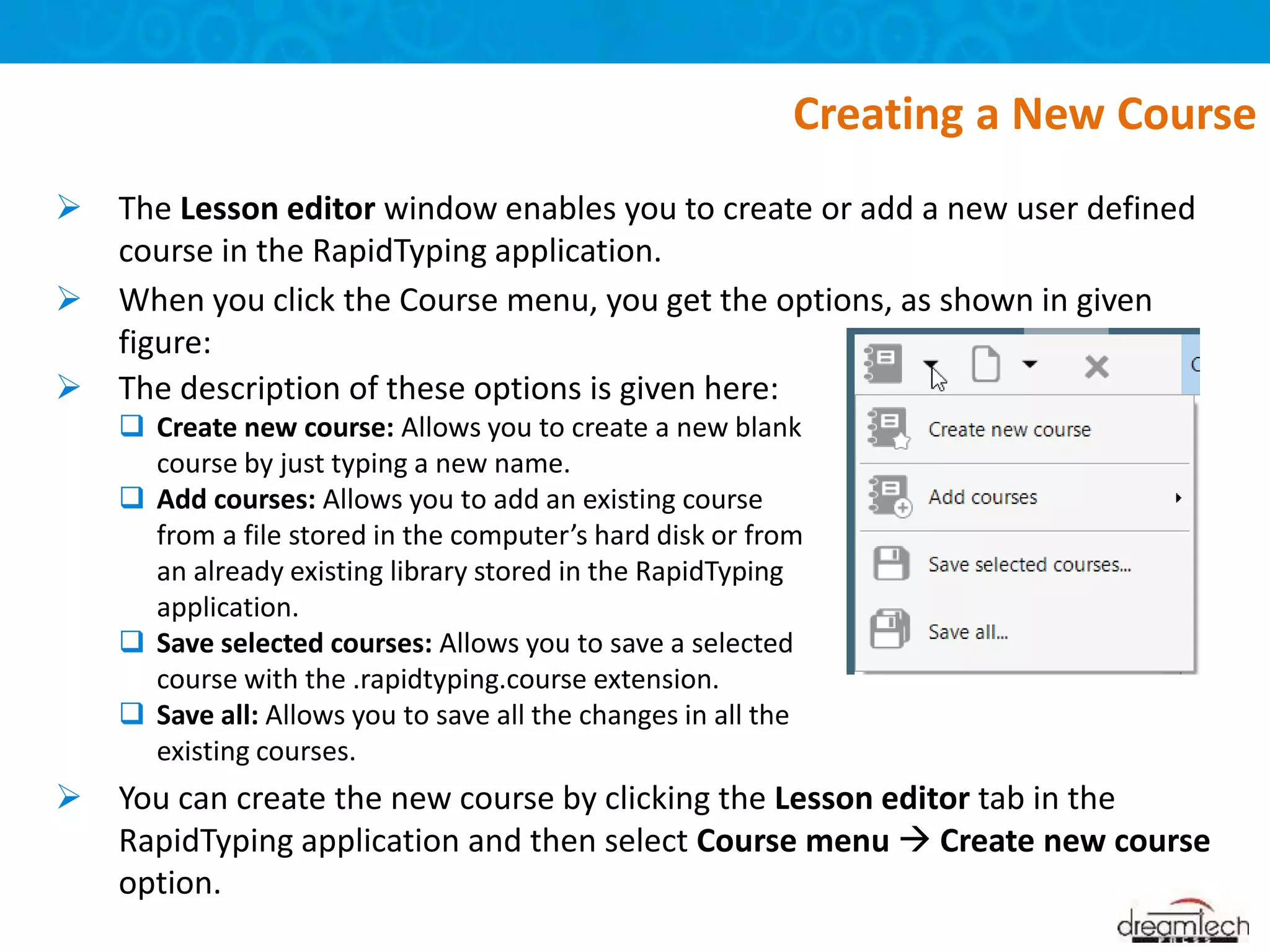  The Lesson editor window enables you to create or add a new user defined
course in the RapidTyping application.
 When you click the Course menu, you get the options, as shown in given
figure:
 You can create the new course by clicking the Lesson editor tab in the
RapidTyping application and then select Course menu  Create new course
option.
Creating a New Course
 The description of these options is given here:
 Create new course: Allows you to create a new blank
course by just typing a new name.
 Add courses: Allows you to add an existing course
from a file stored in the computer’s hard disk or from
an already existing library stored in the RapidTyping
application.
 Save selected courses: Allows you to save a selected
course with the .rapidtyping.course extension.
 Save all: Allows you to save all the changes in all the
existing courses.
 