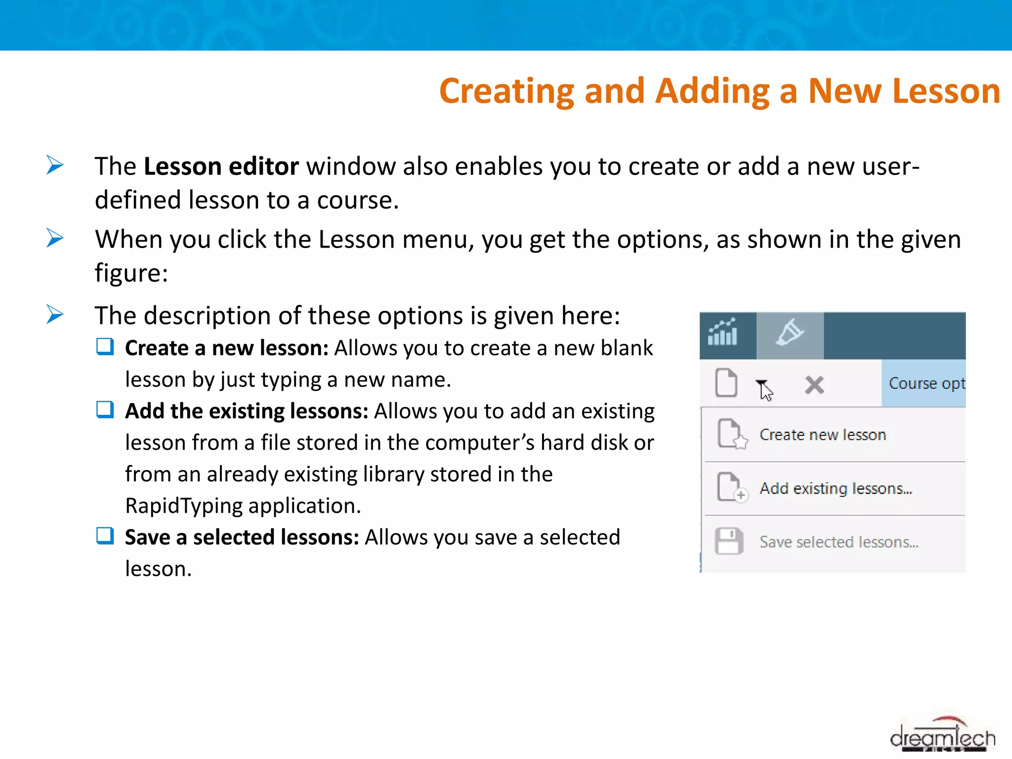  The Lesson editor window also enables you to create or add a new user-
defined lesson to a course.
 When you click the Lesson menu, you get the options, as shown in the given
figure:
Creating and Adding a New Lesson
 The description of these options is given here:
 Create a new lesson: Allows you to create a new blank
lesson by just typing a new name.
 Add the existing lessons: Allows you to add an existing
lesson from a file stored in the computer’s hard disk or
from an already existing library stored in the
RapidTyping application.
 Save a selected lessons: Allows you save a selected
lesson.
 