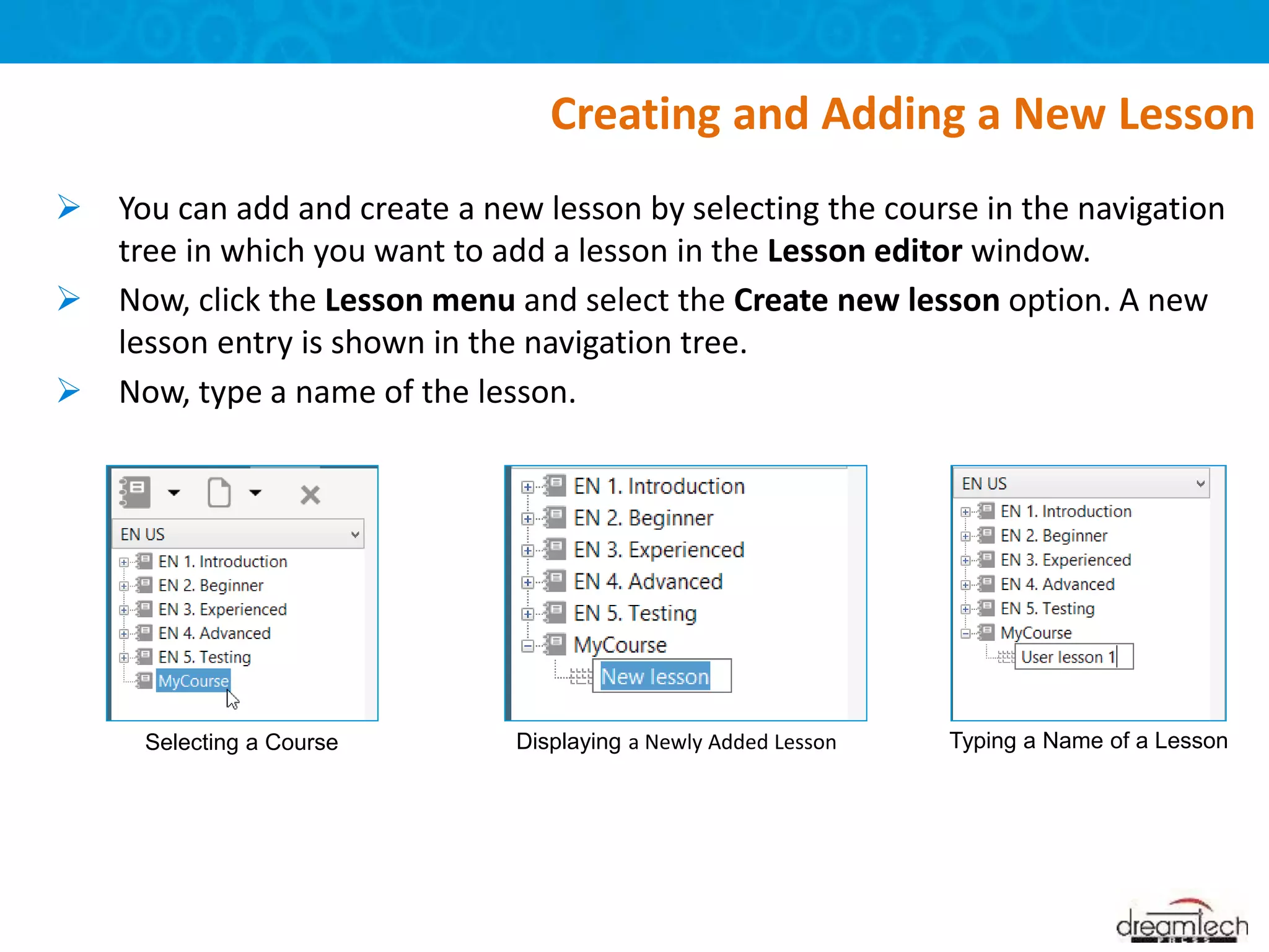  You can add and create a new lesson by selecting the course in the navigation
tree in which you want to add a lesson in the Lesson editor window.
 Now, click the Lesson menu and select the Create new lesson option. A new
lesson entry is shown in the navigation tree.
 Now, type a name of the lesson.
Creating and Adding a New Lesson
Selecting a Course Displaying a Newly Added Lesson Typing a Name of a Lesson
 
