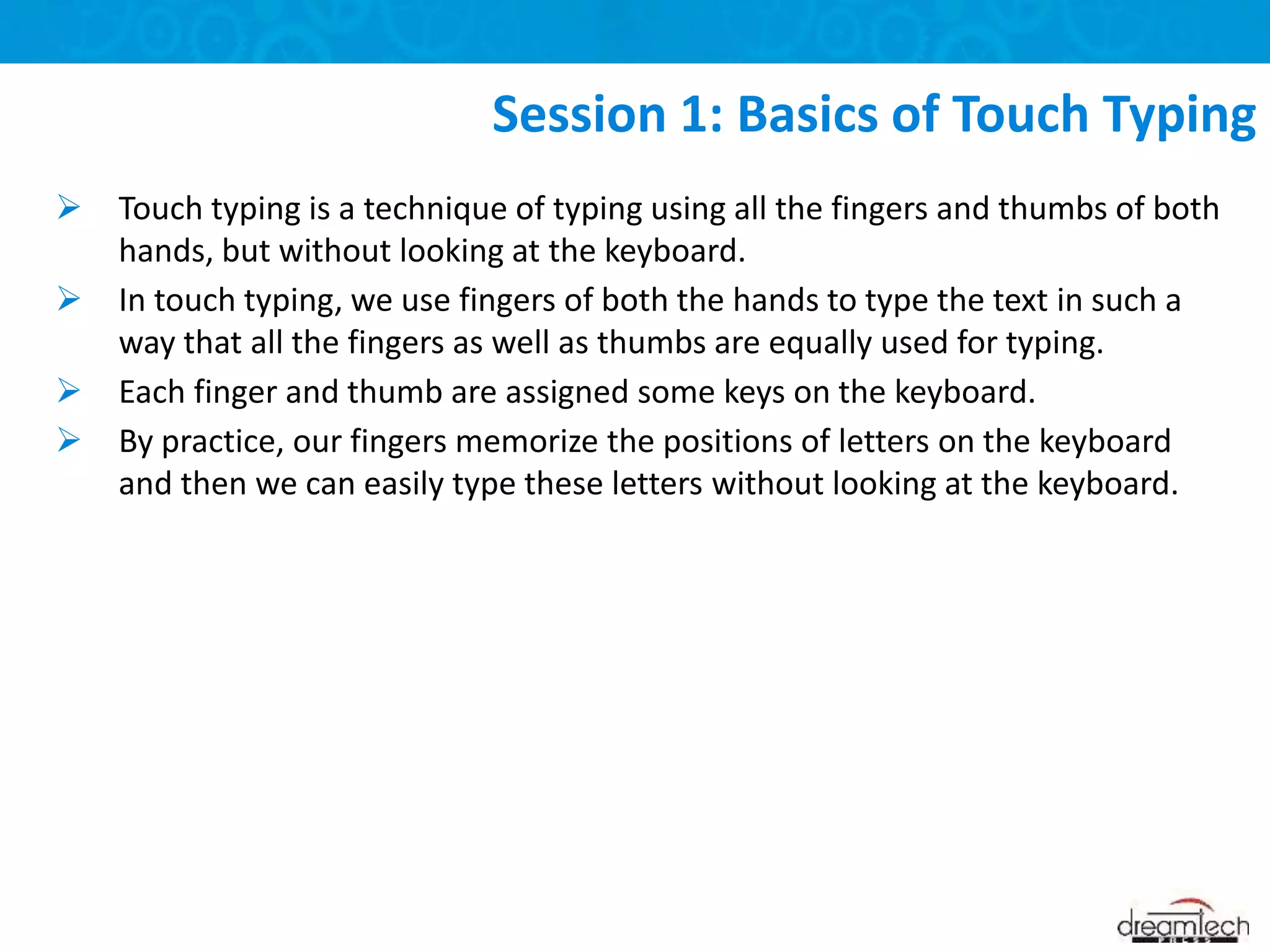  Touch typing is a technique of typing using all the fingers and thumbs of both
hands, but without looking at the keyboard.
 In touch typing, we use fingers of both the hands to type the text in such a
way that all the fingers as well as thumbs are equally used for typing.
 Each finger and thumb are assigned some keys on the keyboard.
 By practice, our fingers memorize the positions of letters on the keyboard
and then we can easily type these letters without looking at the keyboard.
Session 1: Basics of Touch Typing
 