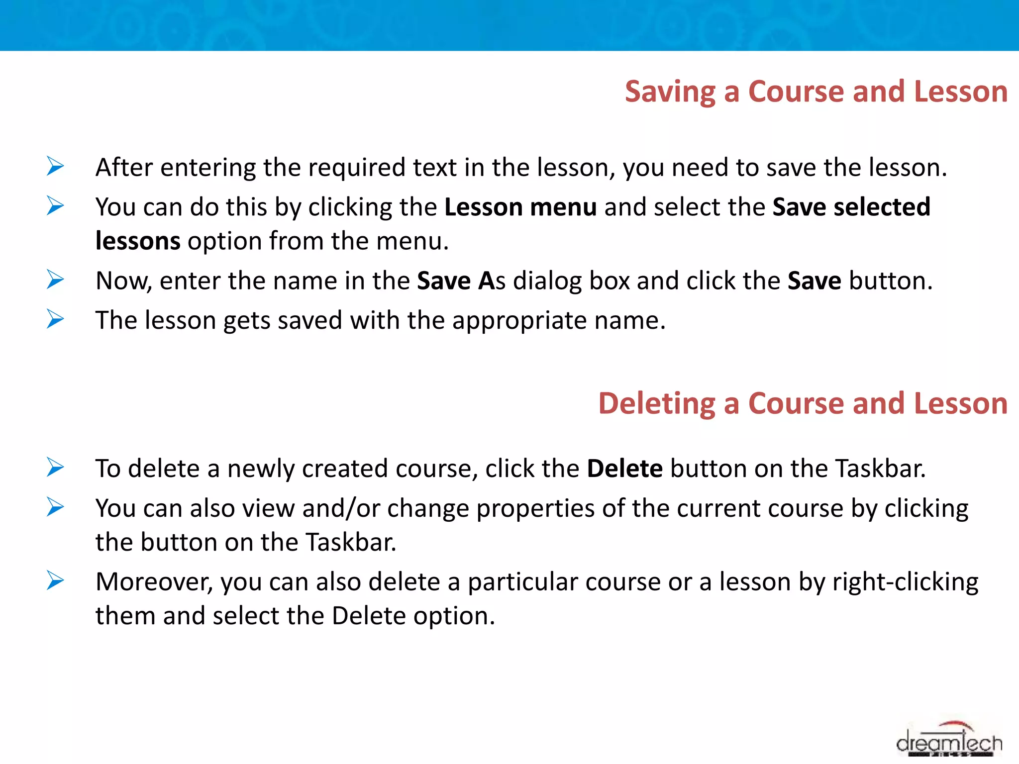  After entering the required text in the lesson, you need to save the lesson.
 You can do this by clicking the Lesson menu and select the Save selected
lessons option from the menu.
 Now, enter the name in the Save As dialog box and click the Save button.
 The lesson gets saved with the appropriate name.
 To delete a newly created course, click the Delete button on the Taskbar.
 You can also view and/or change properties of the current course by clicking
the button on the Taskbar.
 Moreover, you can also delete a particular course or a lesson by right-clicking
them and select the Delete option.
Saving a Course and Lesson
Deleting a Course and Lesson
 