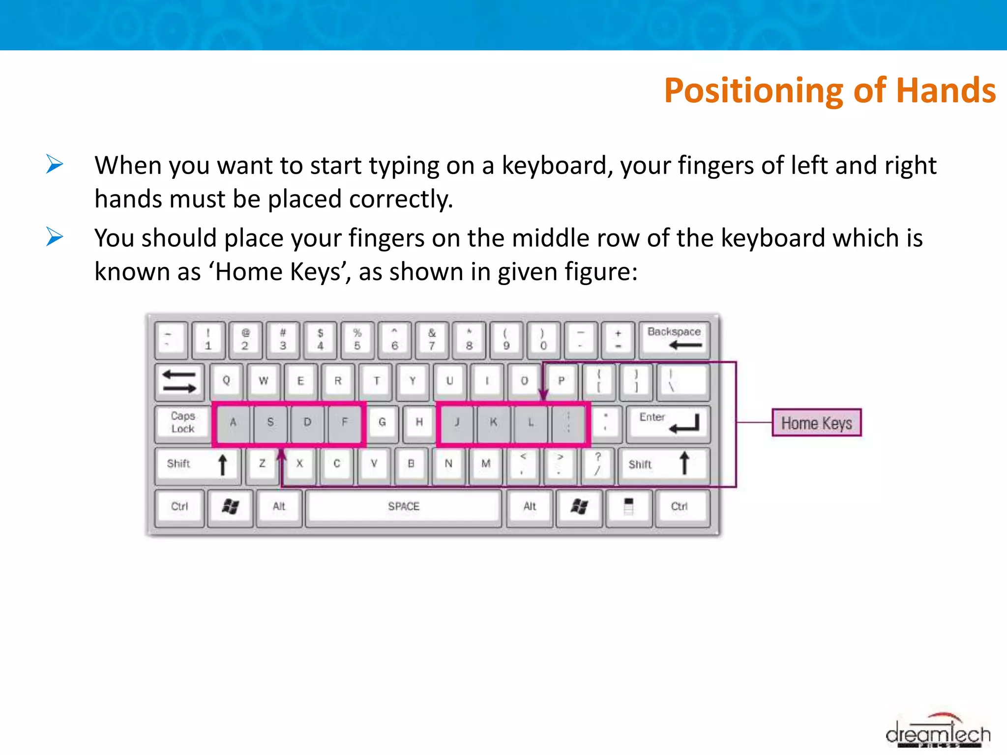  When you want to start typing on a keyboard, your fingers of left and right
hands must be placed correctly.
 You should place your fingers on the middle row of the keyboard which is
known as ‘Home Keys’, as shown in given figure:
Positioning of Hands
 