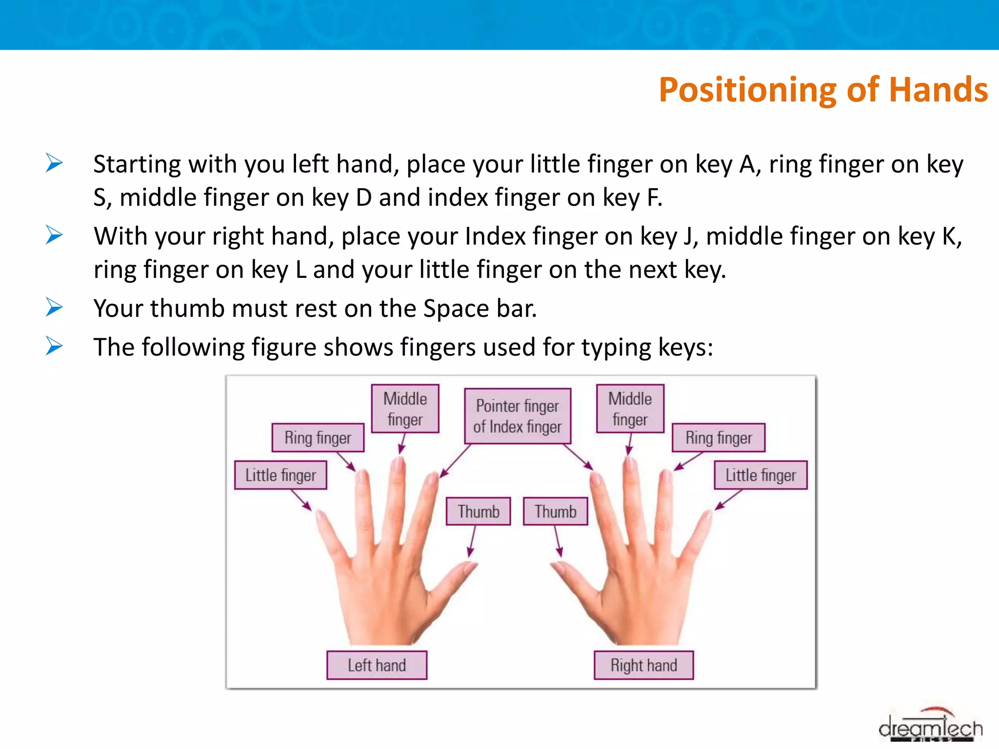  Starting with you left hand, place your little finger on key A, ring finger on key
S, middle finger on key D and index finger on key F.
 With your right hand, place your Index finger on key J, middle finger on key K,
ring finger on key L and your little finger on the next key.
 Your thumb must rest on the Space bar.
 The following figure shows fingers used for typing keys:
Positioning of Hands
 