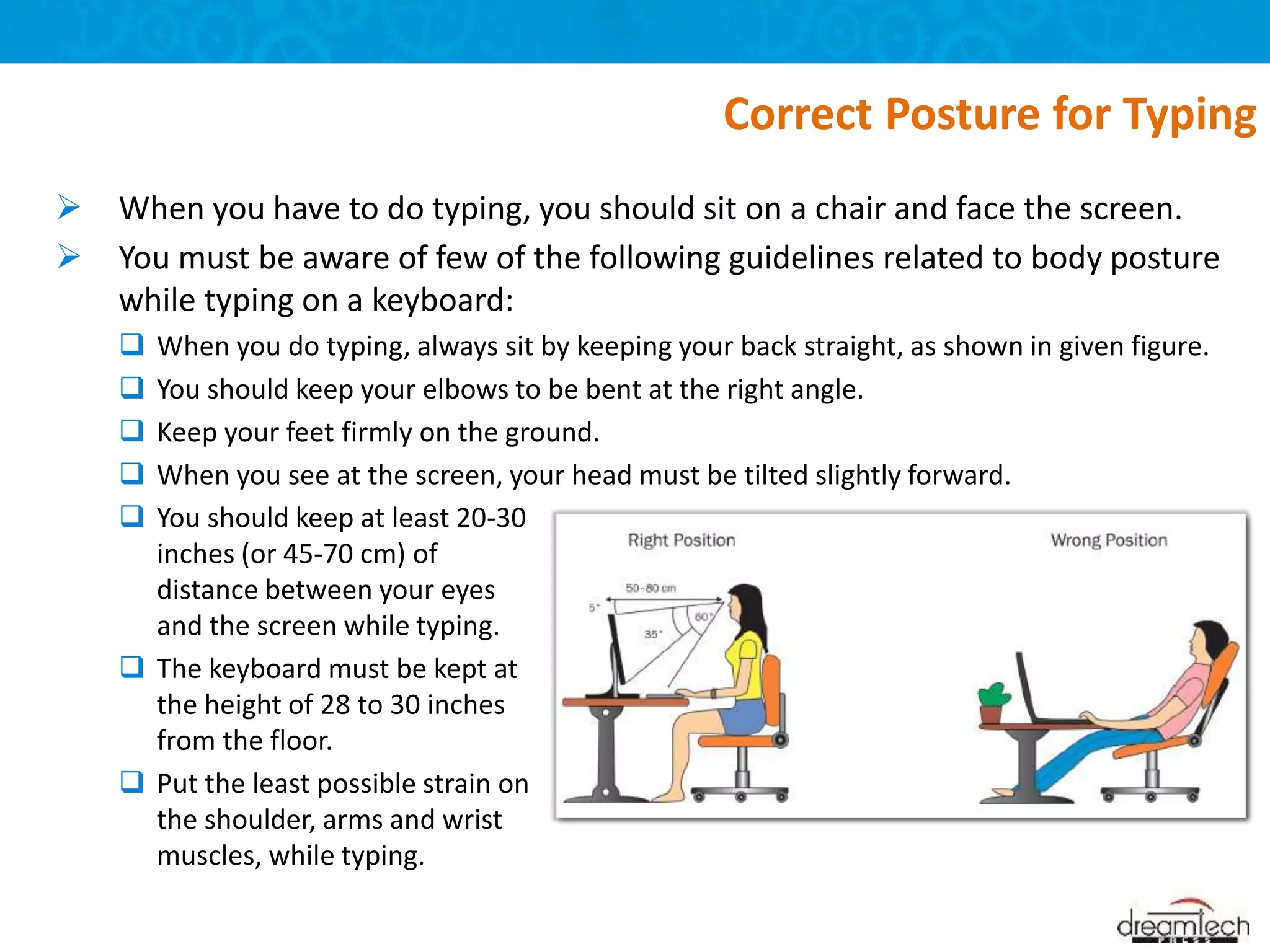  When you have to do typing, you should sit on a chair and face the screen.
 You must be aware of few of the following guidelines related to body posture
while typing on a keyboard:
 When you do typing, always sit by keeping your back straight, as shown in given figure.
 You should keep your elbows to be bent at the right angle.
 Keep your feet firmly on the ground.
 When you see at the screen, your head must be tilted slightly forward.
Correct Posture for Typing
 You should keep at least 20-30
inches (or 45-70 cm) of
distance between your eyes
and the screen while typing.
 The keyboard must be kept at
the height of 28 to 30 inches
from the floor.
 Put the least possible strain on
the shoulder, arms and wrist
muscles, while typing.
 