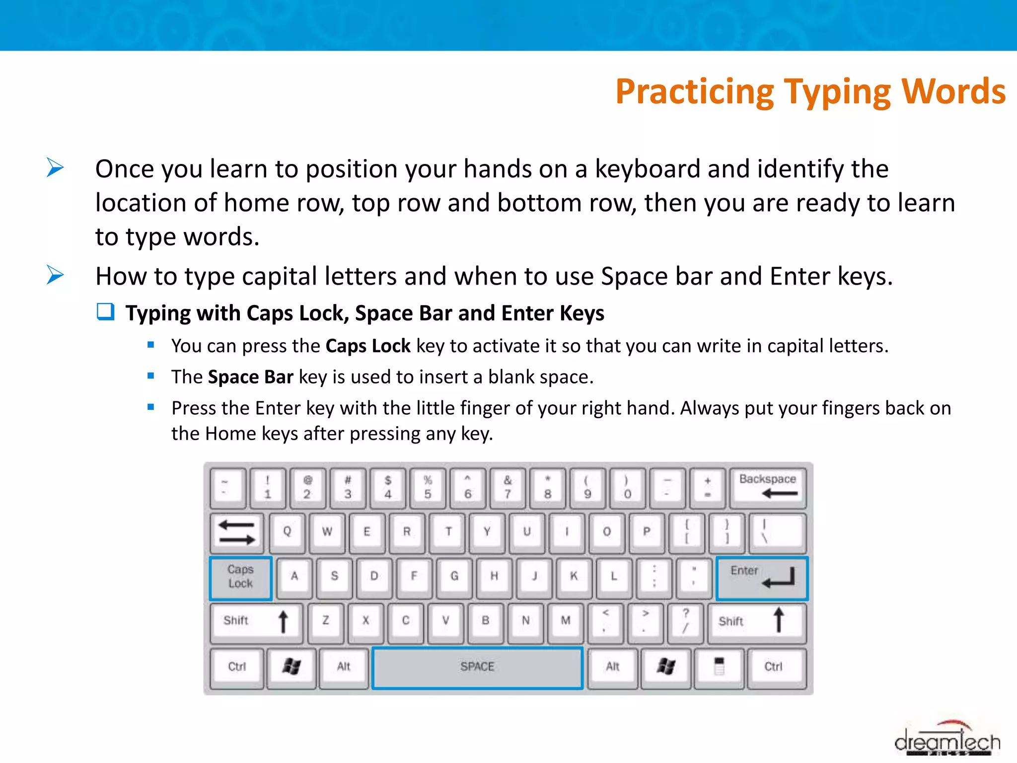  Once you learn to position your hands on a keyboard and identify the
location of home row, top row and bottom row, then you are ready to learn
to type words.
 How to type capital letters and when to use Space bar and Enter keys.
 Typing with Caps Lock, Space Bar and Enter Keys
 You can press the Caps Lock key to activate it so that you can write in capital letters.
 The Space Bar key is used to insert a blank space.
 Press the Enter key with the little finger of your right hand. Always put your fingers back on
the Home keys after pressing any key.
Practicing Typing Words
 