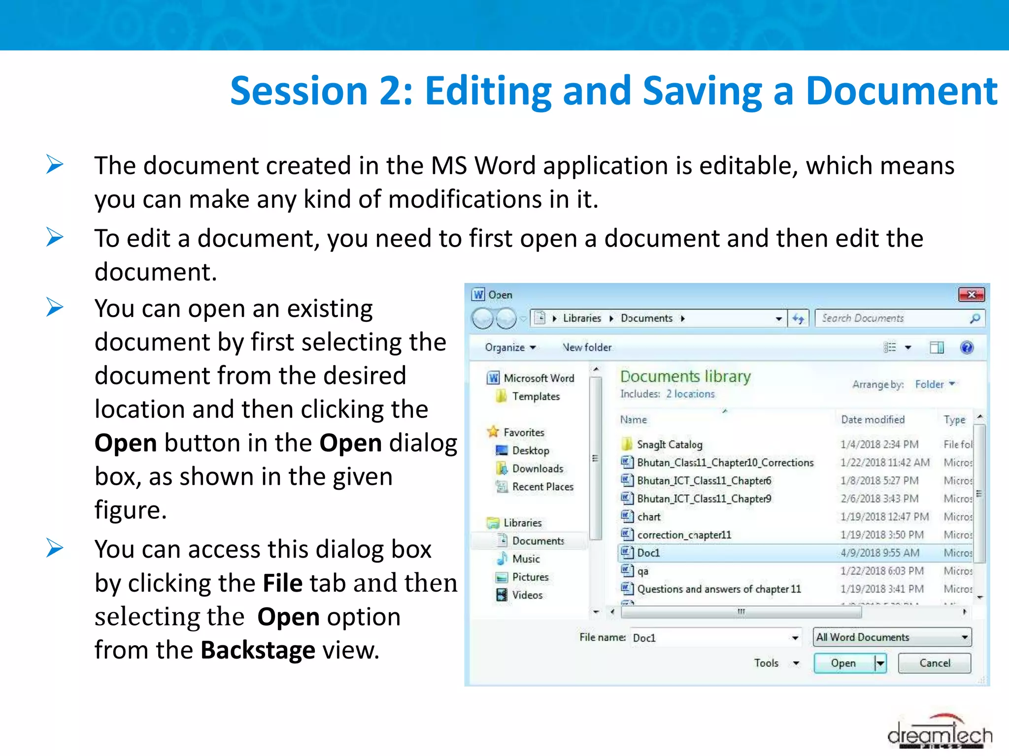  The document created in the MS Word application is editable, which means
you can make any kind of modifications in it.
 To edit a document, you need to first open a document and then edit the
document.
Session 2: Editing and Saving a Document
 You can open an existing
document by first selecting the
document from the desired
location and then clicking the
Open button in the Open dialog
box, as shown in the given
figure.
 You can access this dialog box
by clicking the File tab and then
selecting the Open option
from the Backstage view.
 