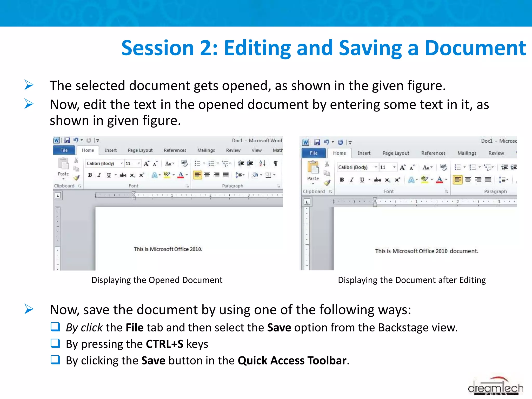  The selected document gets opened, as shown in the given figure.
 Now, edit the text in the opened document by entering some text in it, as
shown in given figure.
 Now, save the document by using one of the following ways:
 By click the File tab and then select the Save option from the Backstage view.
 By pressing the CTRL+S keys
 By clicking the Save button in the Quick Access Toolbar.
Session 2: Editing and Saving a Document
Displaying the Opened Document Displaying the Document after Editing
 
