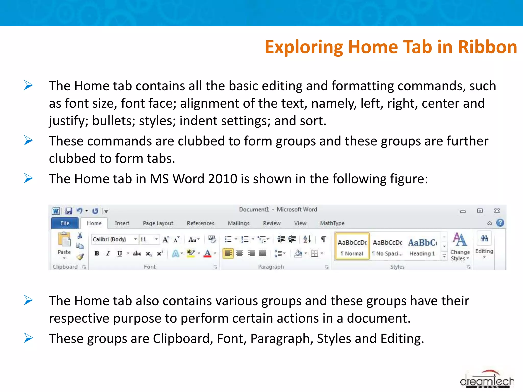  The Home tab contains all the basic editing and formatting commands, such
as font size, font face; alignment of the text, namely, left, right, center and
justify; bullets; styles; indent settings; and sort.
 These commands are clubbed to form groups and these groups are further
clubbed to form tabs.
 The Home tab in MS Word 2010 is shown in the following figure:
 The Home tab also contains various groups and these groups have their
respective purpose to perform certain actions in a document.
 These groups are Clipboard, Font, Paragraph, Styles and Editing.
Exploring Home Tab in Ribbon
 