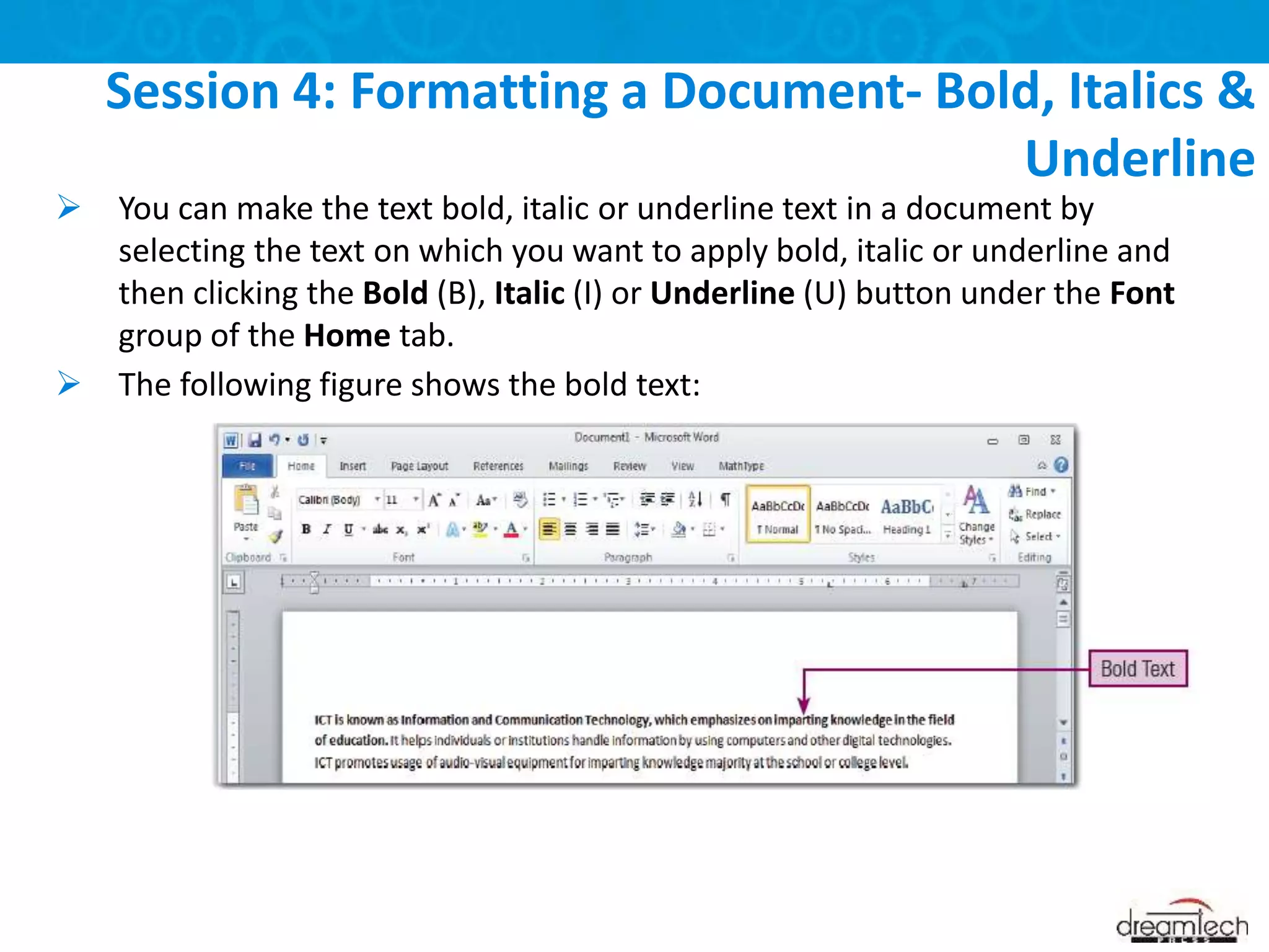 You can make the text bold, italic or underline text in a document by
selecting the text on which you want to apply bold, italic or underline and
then clicking the Bold (B), Italic (I) or Underline (U) button under the Font
group of the Home tab.
 The following figure shows the bold text:
Session 4: Formatting a Document- Bold, Italics &
Underline
 