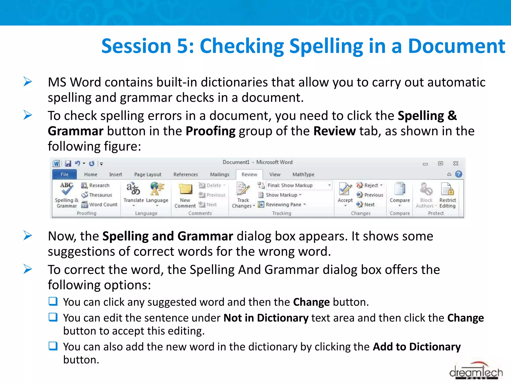  MS Word contains built-in dictionaries that allow you to carry out automatic
spelling and grammar checks in a document.
 To check spelling errors in a document, you need to click the Spelling &
Grammar button in the Proofing group of the Review tab, as shown in the
following figure:
 Now, the Spelling and Grammar dialog box appears. It shows some
suggestions of correct words for the wrong word.
 To correct the word, the Spelling And Grammar dialog box offers the
following options:
 You can click any suggested word and then the Change button.
 You can edit the sentence under Not in Dictionary text area and then click the Change
button to accept this editing.
 You can also add the new word in the dictionary by clicking the Add to Dictionary
button.
Session 5: Checking Spelling in a Document
 