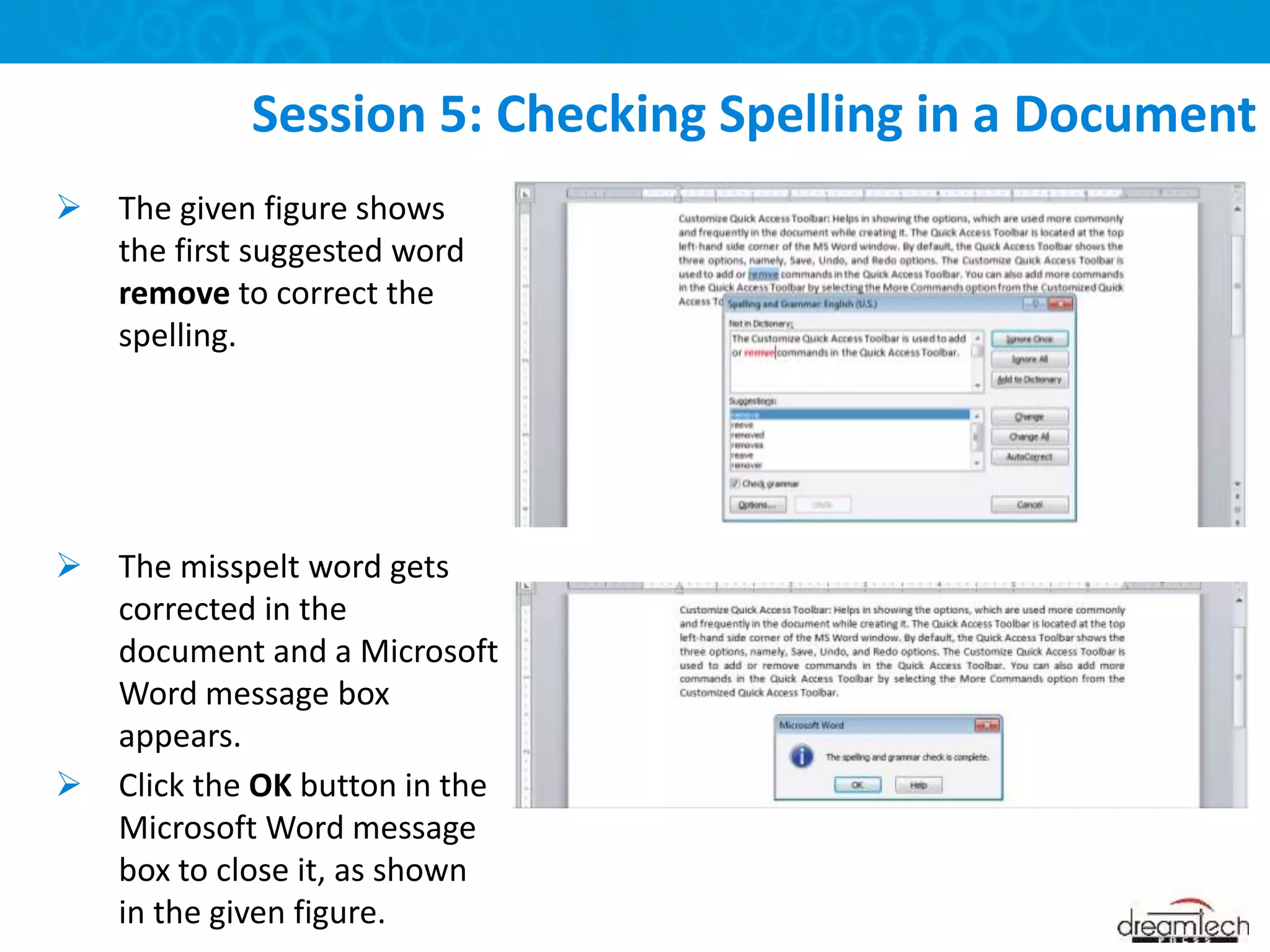  The given figure shows
the first suggested word
remove to correct the
spelling.
 The misspelt word gets
corrected in the
document and a Microsoft
Word message box
appears.
 Click the OK button in the
Microsoft Word message
box to close it, as shown
in the given figure.
Session 5: Checking Spelling in a Document
 