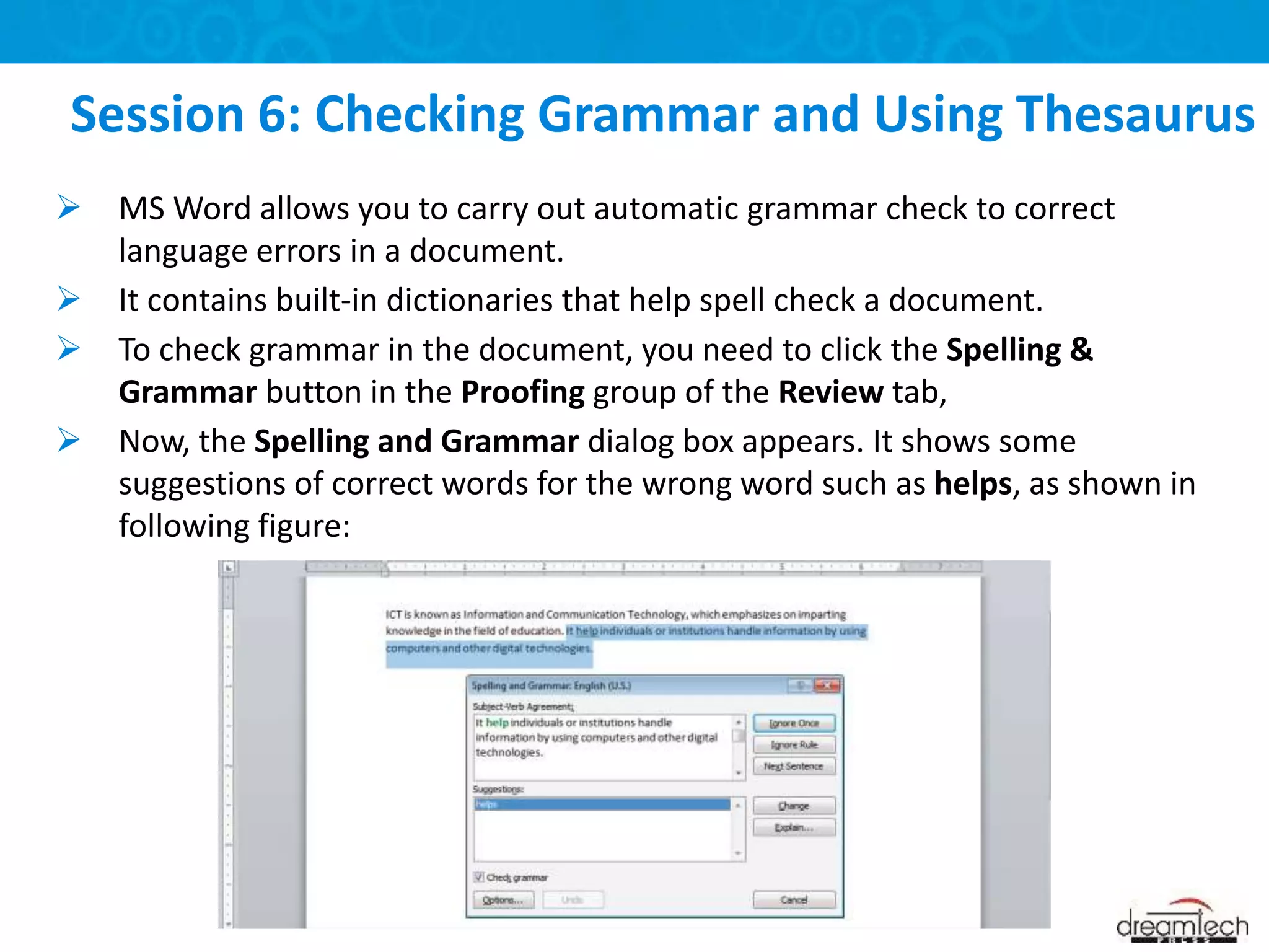 MS Word allows you to carry out automatic grammar check to correct
language errors in a document.
 It contains built-in dictionaries that help spell check a document.
 To check grammar in the document, you need to click the Spelling &
Grammar button in the Proofing group of the Review tab,
 Now, the Spelling and Grammar dialog box appears. It shows some
suggestions of correct words for the wrong word such as helps, as shown in
following figure:
Session 6: Checking Grammar and Using Thesaurus
 
