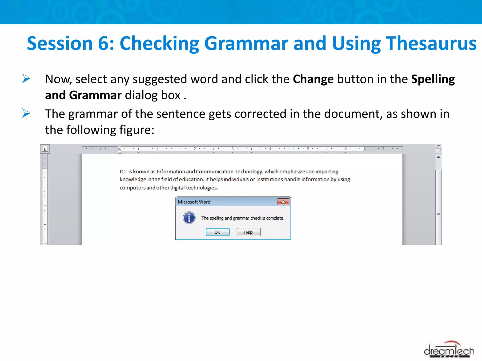  Now, select any suggested word and click the Change button in the Spelling
and Grammar dialog box .
 The grammar of the sentence gets corrected in the document, as shown in
the following figure:
Session 6: Checking Grammar and Using Thesaurus
 
