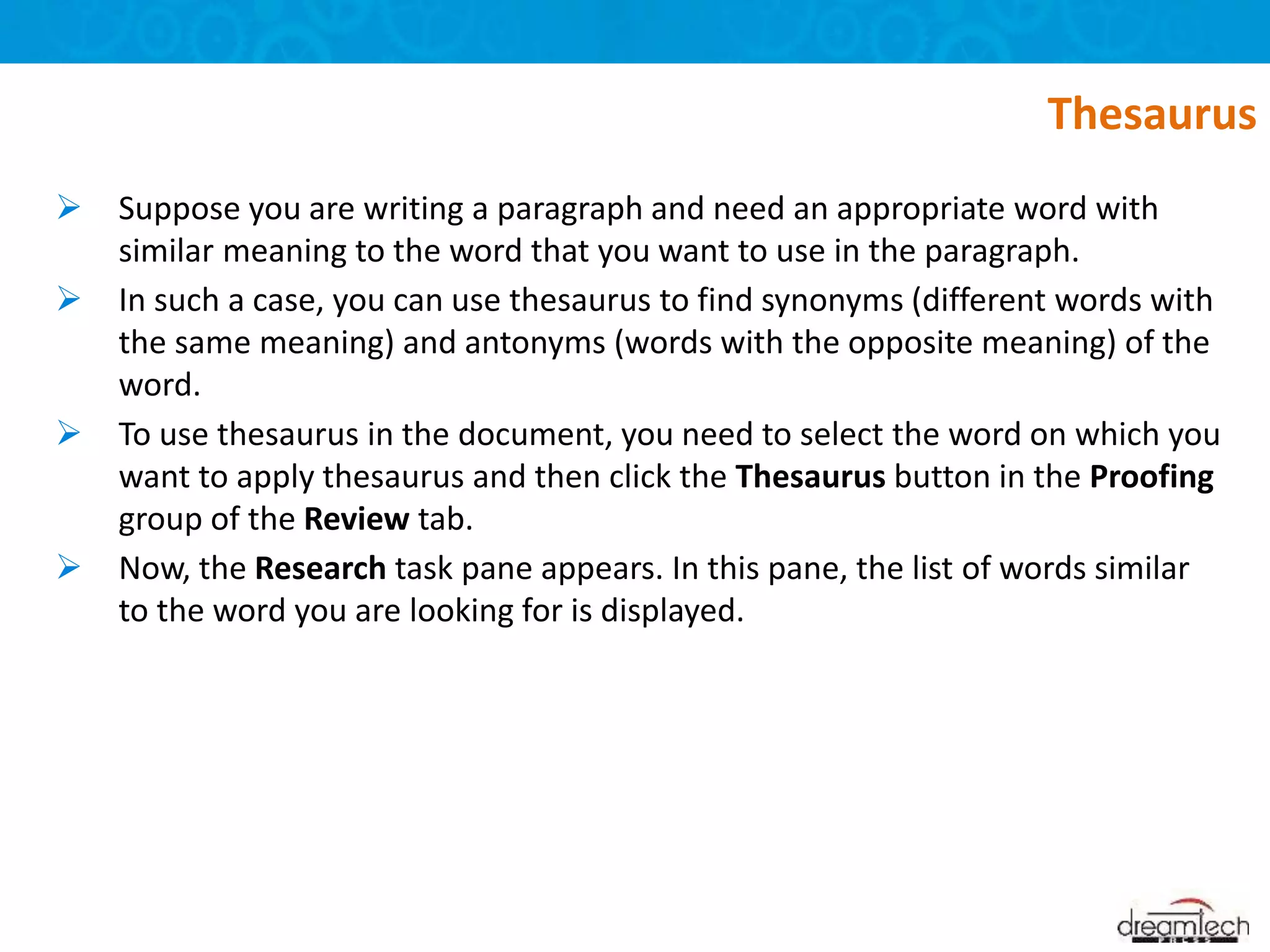  Suppose you are writing a paragraph and need an appropriate word with
similar meaning to the word that you want to use in the paragraph.
 In such a case, you can use thesaurus to find synonyms (different words with
the same meaning) and antonyms (words with the opposite meaning) of the
word.
 To use thesaurus in the document, you need to select the word on which you
want to apply thesaurus and then click the Thesaurus button in the Proofing
group of the Review tab.
 Now, the Research task pane appears. In this pane, the list of words similar
to the word you are looking for is displayed.
Thesaurus
 
