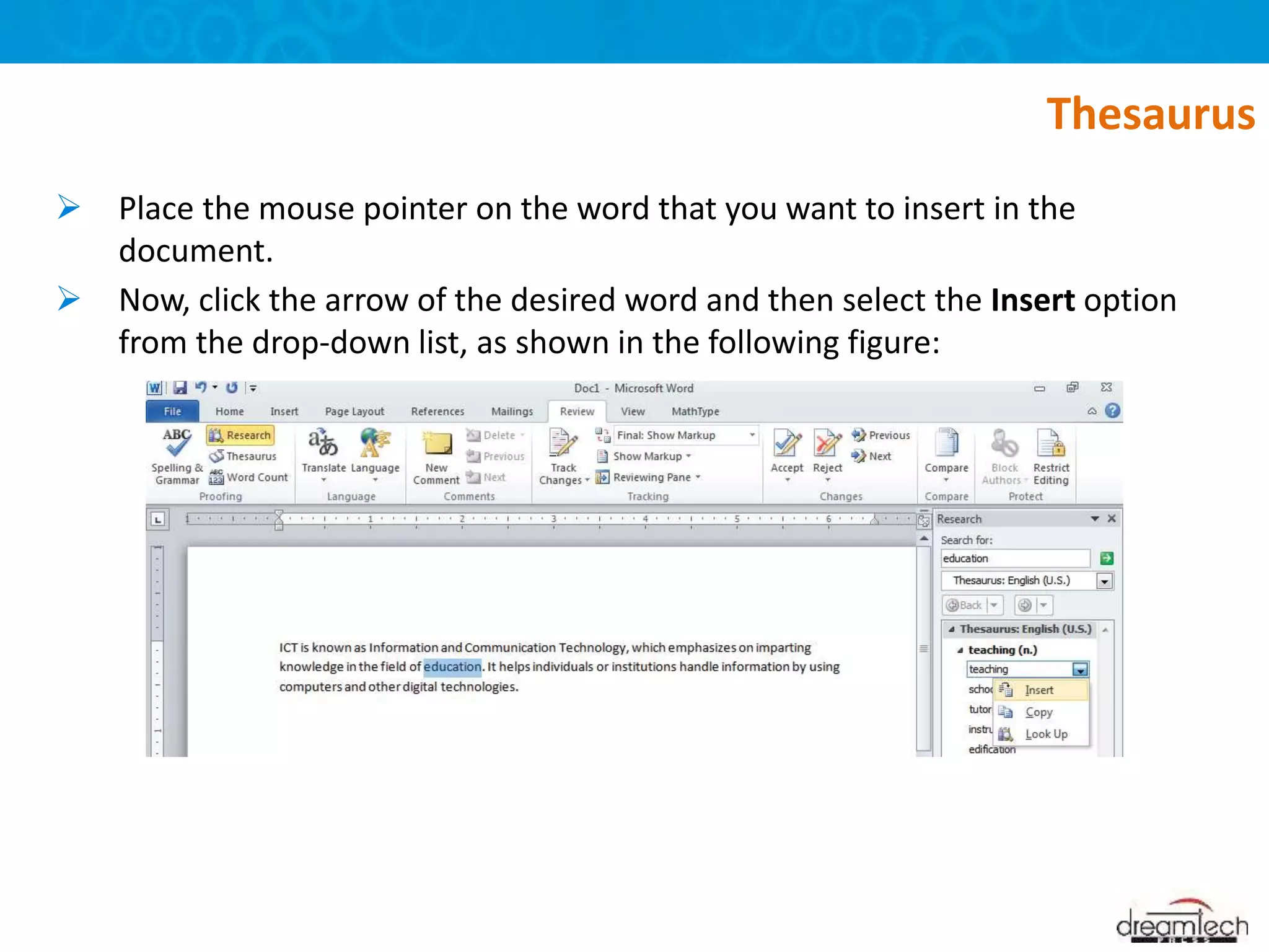  Place the mouse pointer on the word that you want to insert in the
document.
 Now, click the arrow of the desired word and then select the Insert option
from the drop-down list, as shown in the following figure:
Thesaurus
 