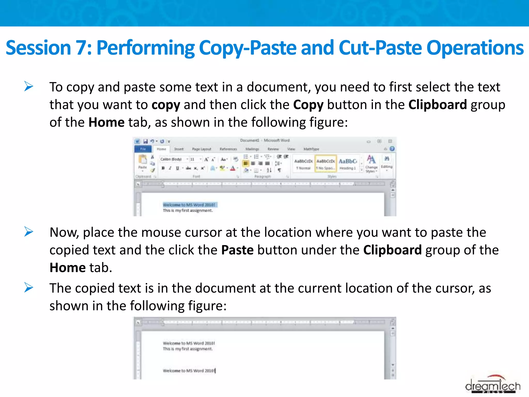  To copy and paste some text in a document, you need to first select the text
that you want to copy and then click the Copy button in the Clipboard group
of the Home tab, as shown in the following figure:
 Now, place the mouse cursor at the location where you want to paste the
copied text and the click the Paste button under the Clipboard group of the
Home tab.
 The copied text is in the document at the current location of the cursor, as
shown in the following figure:
Session 7: Performing Copy-Paste and Cut-Paste Operations
 