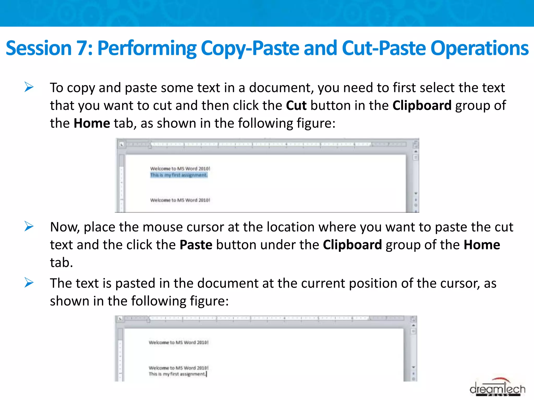  To copy and paste some text in a document, you need to first select the text
that you want to cut and then click the Cut button in the Clipboard group of
the Home tab, as shown in the following figure:
 Now, place the mouse cursor at the location where you want to paste the cut
text and the click the Paste button under the Clipboard group of the Home
tab.
 The text is pasted in the document at the current position of the cursor, as
shown in the following figure:
Session 7: Performing Copy-Paste and Cut-Paste Operations
 