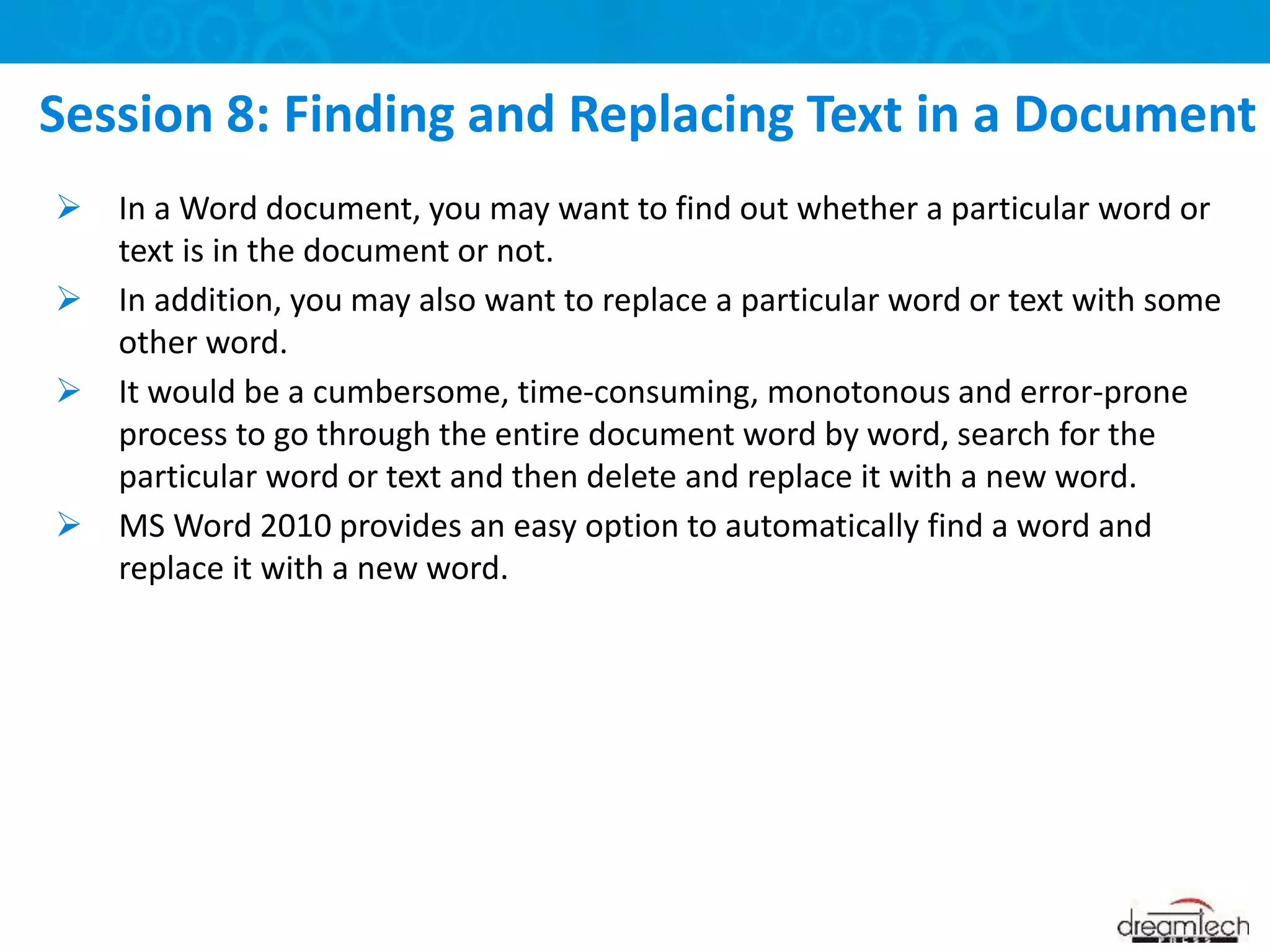  In a Word document, you may want to find out whether a particular word or
text is in the document or not.
 In addition, you may also want to replace a particular word or text with some
other word.
 It would be a cumbersome, time-consuming, monotonous and error-prone
process to go through the entire document word by word, search for the
particular word or text and then delete and replace it with a new word.
 MS Word 2010 provides an easy option to automatically find a word and
replace it with a new word.
Session 8: Finding and Replacing Text in a Document
 