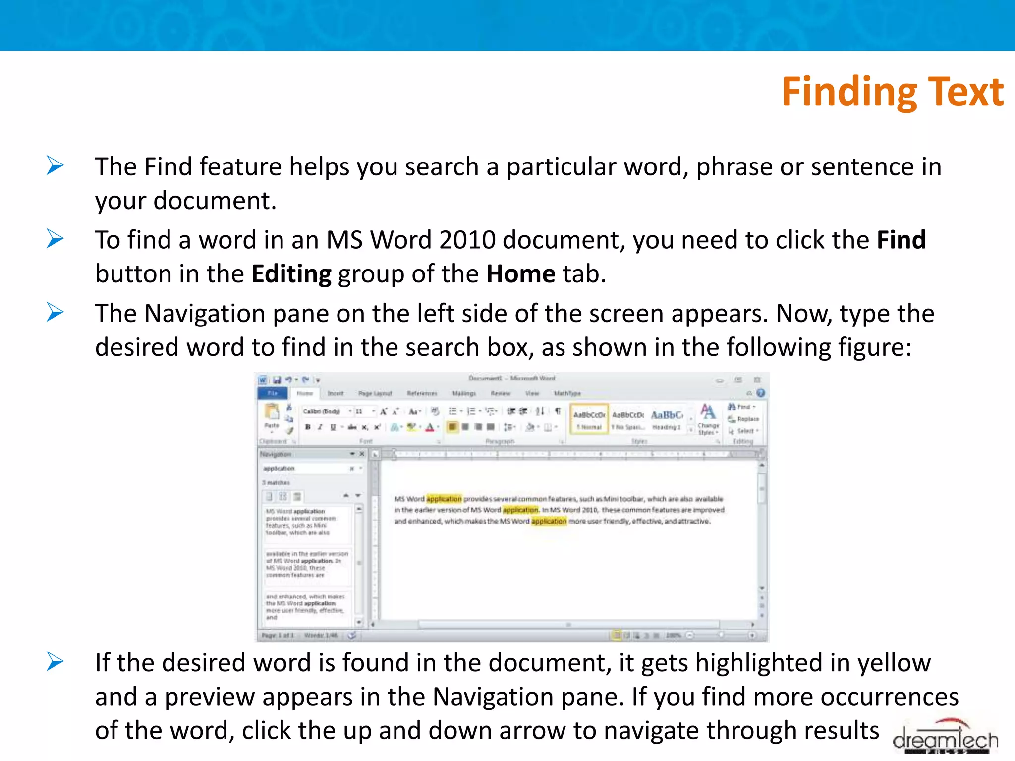 The Find feature helps you search a particular word, phrase or sentence in
your document.
 To find a word in an MS Word 2010 document, you need to click the Find
button in the Editing group of the Home tab.
 The Navigation pane on the left side of the screen appears. Now, type the
desired word to find in the search box, as shown in the following figure:
 If the desired word is found in the document, it gets highlighted in yellow
and a preview appears in the Navigation pane. If you find more occurrences
of the word, click the up and down arrow to navigate through results
Finding Text
 