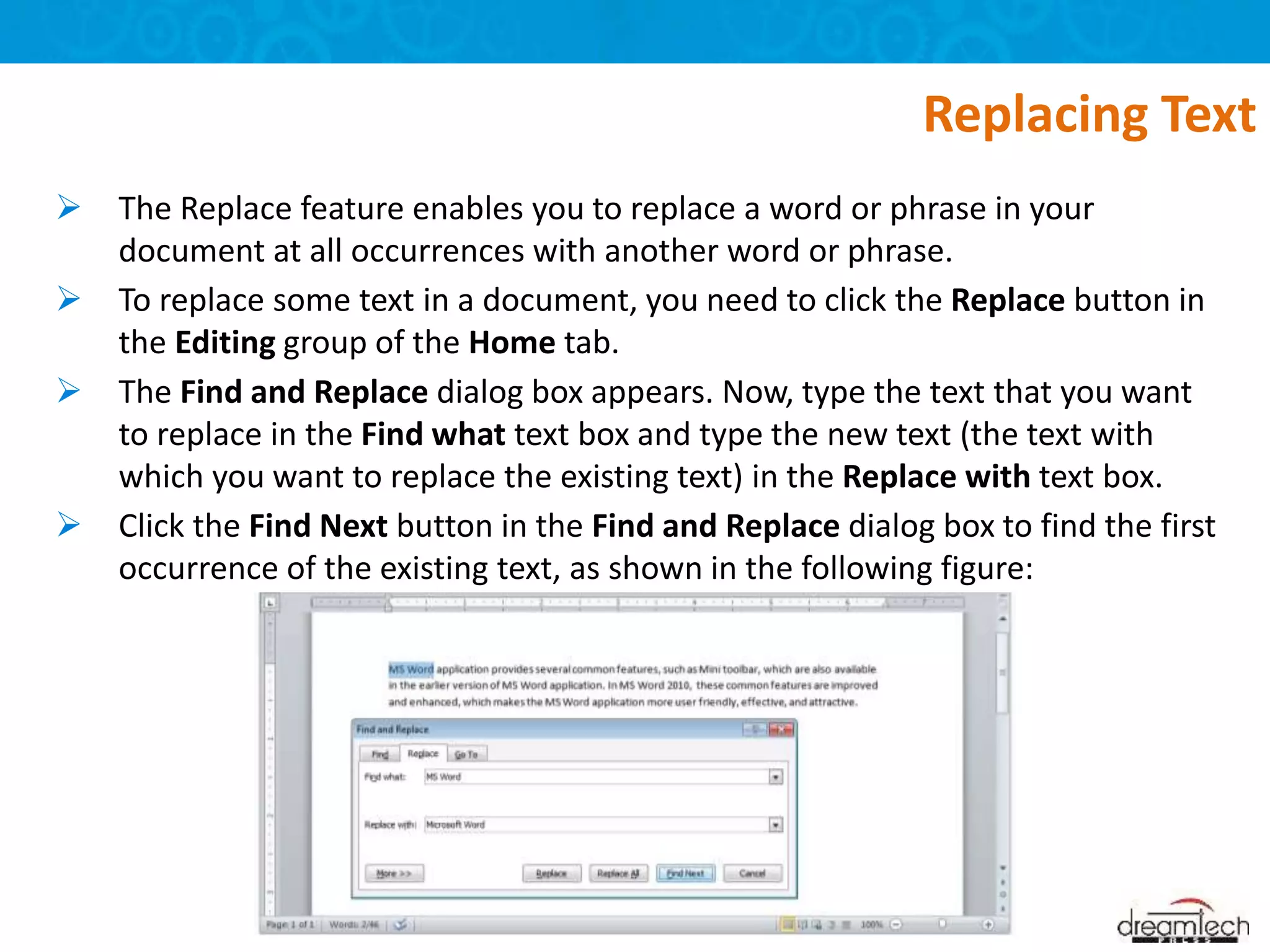  The Replace feature enables you to replace a word or phrase in your
document at all occurrences with another word or phrase.
 To replace some text in a document, you need to click the Replace button in
the Editing group of the Home tab.
 The Find and Replace dialog box appears. Now, type the text that you want
to replace in the Find what text box and type the new text (the text with
which you want to replace the existing text) in the Replace with text box.
 Click the Find Next button in the Find and Replace dialog box to find the first
occurrence of the existing text, as shown in the following figure:
Replacing Text
 