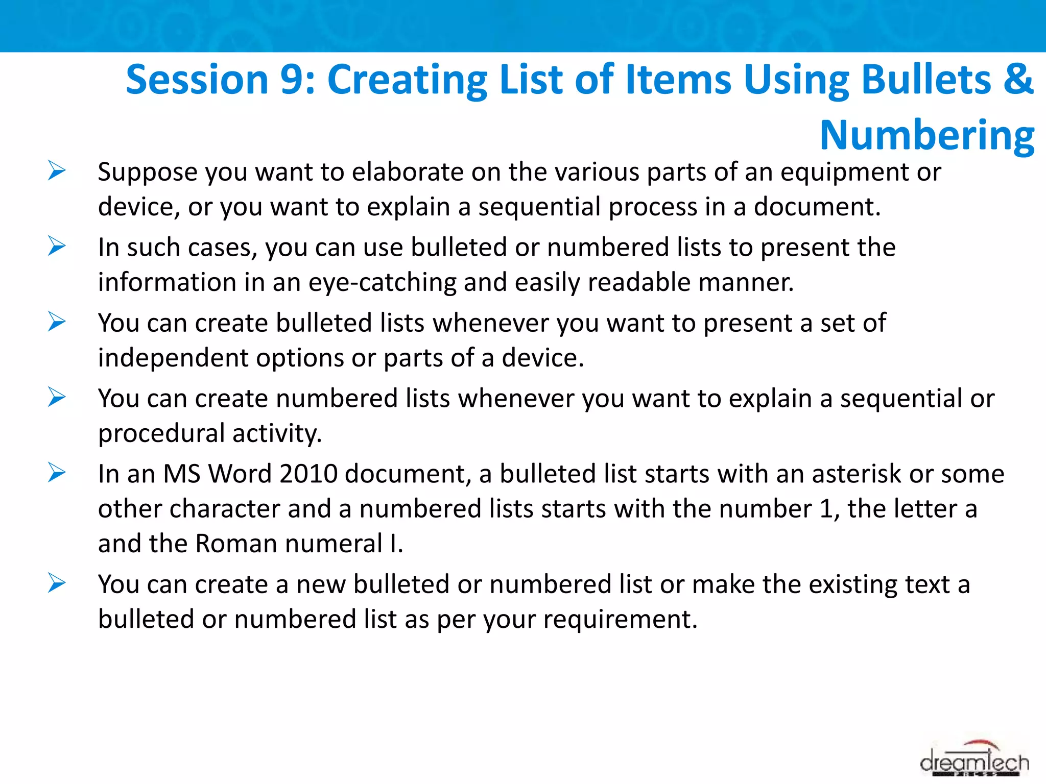  Suppose you want to elaborate on the various parts of an equipment or
device, or you want to explain a sequential process in a document.
 In such cases, you can use bulleted or numbered lists to present the
information in an eye-catching and easily readable manner.
 You can create bulleted lists whenever you want to present a set of
independent options or parts of a device.
 You can create numbered lists whenever you want to explain a sequential or
procedural activity.
 In an MS Word 2010 document, a bulleted list starts with an asterisk or some
other character and a numbered lists starts with the number 1, the letter a
and the Roman numeral I.
 You can create a new bulleted or numbered list or make the existing text a
bulleted or numbered list as per your requirement.
Session 9: Creating List of Items Using Bullets &
Numbering
 