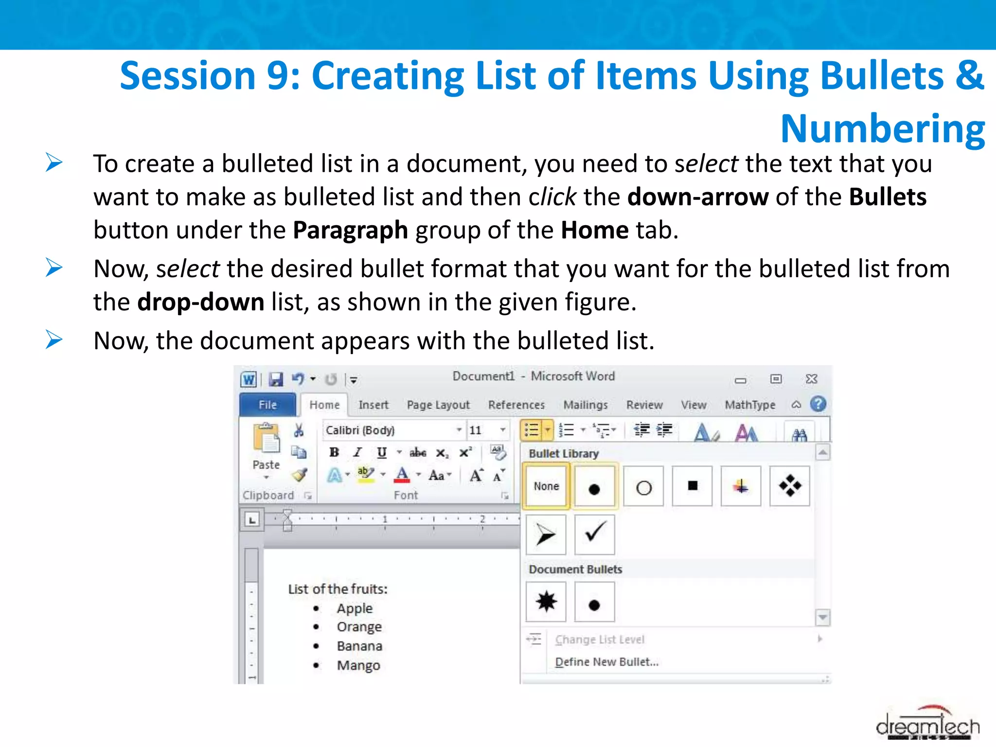  To create a bulleted list in a document, you need to select the text that you
want to make as bulleted list and then click the down-arrow of the Bullets
button under the Paragraph group of the Home tab.
 Now, select the desired bullet format that you want for the bulleted list from
the drop-down list, as shown in the given figure.
 Now, the document appears with the bulleted list.
Session 9: Creating List of Items Using Bullets &
Numbering
 