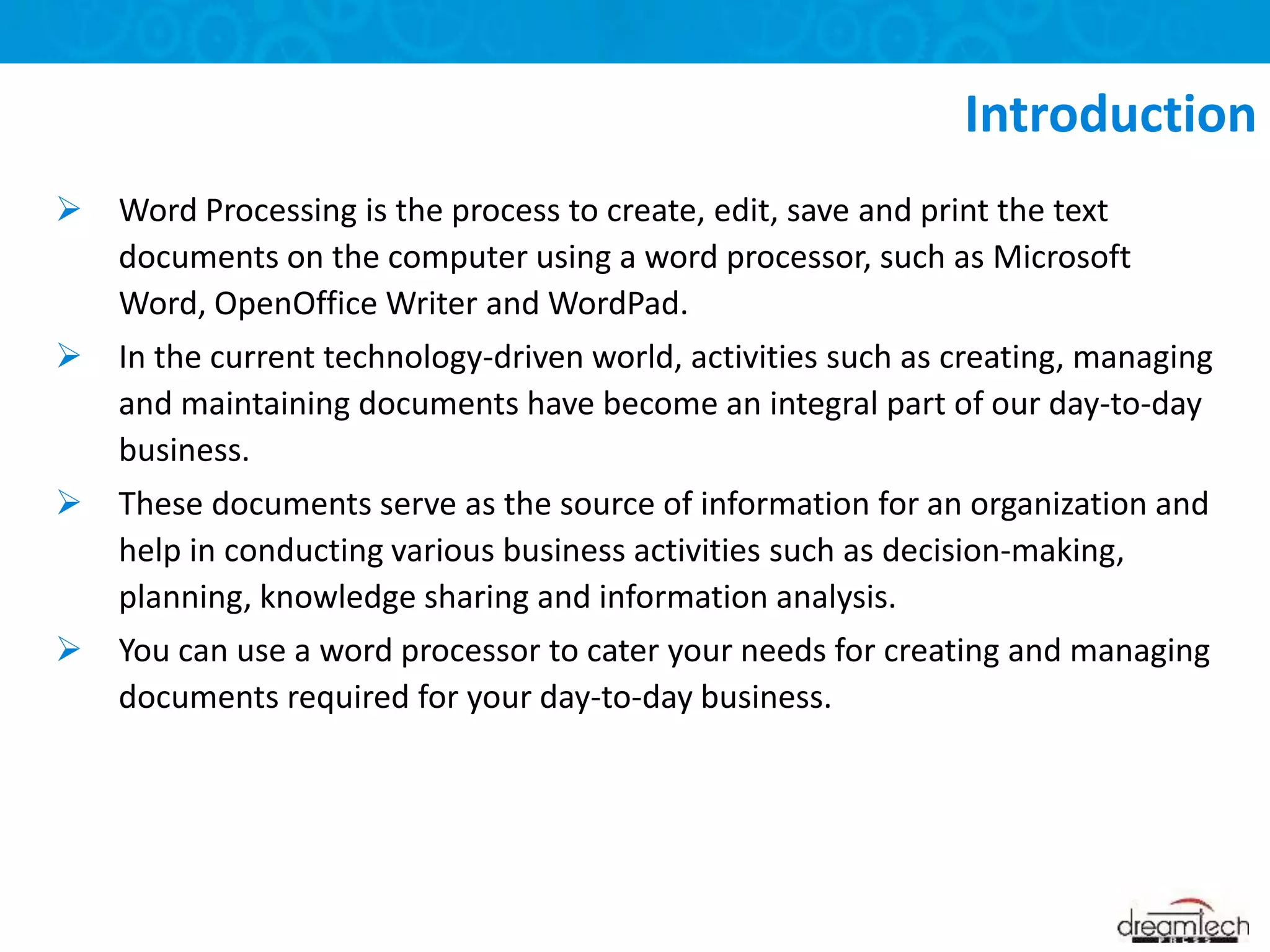  Word Processing is the process to create, edit, save and print the text
documents on the computer using a word processor, such as Microsoft
Word, OpenOffice Writer and WordPad.
 In the current technology-driven world, activities such as creating, managing
and maintaining documents have become an integral part of our day-to-day
business.
 These documents serve as the source of information for an organization and
help in conducting various business activities such as decision-making,
planning, knowledge sharing and information analysis.
 You can use a word processor to cater your needs for creating and managing
documents required for your day-to-day business.
Introduction
 