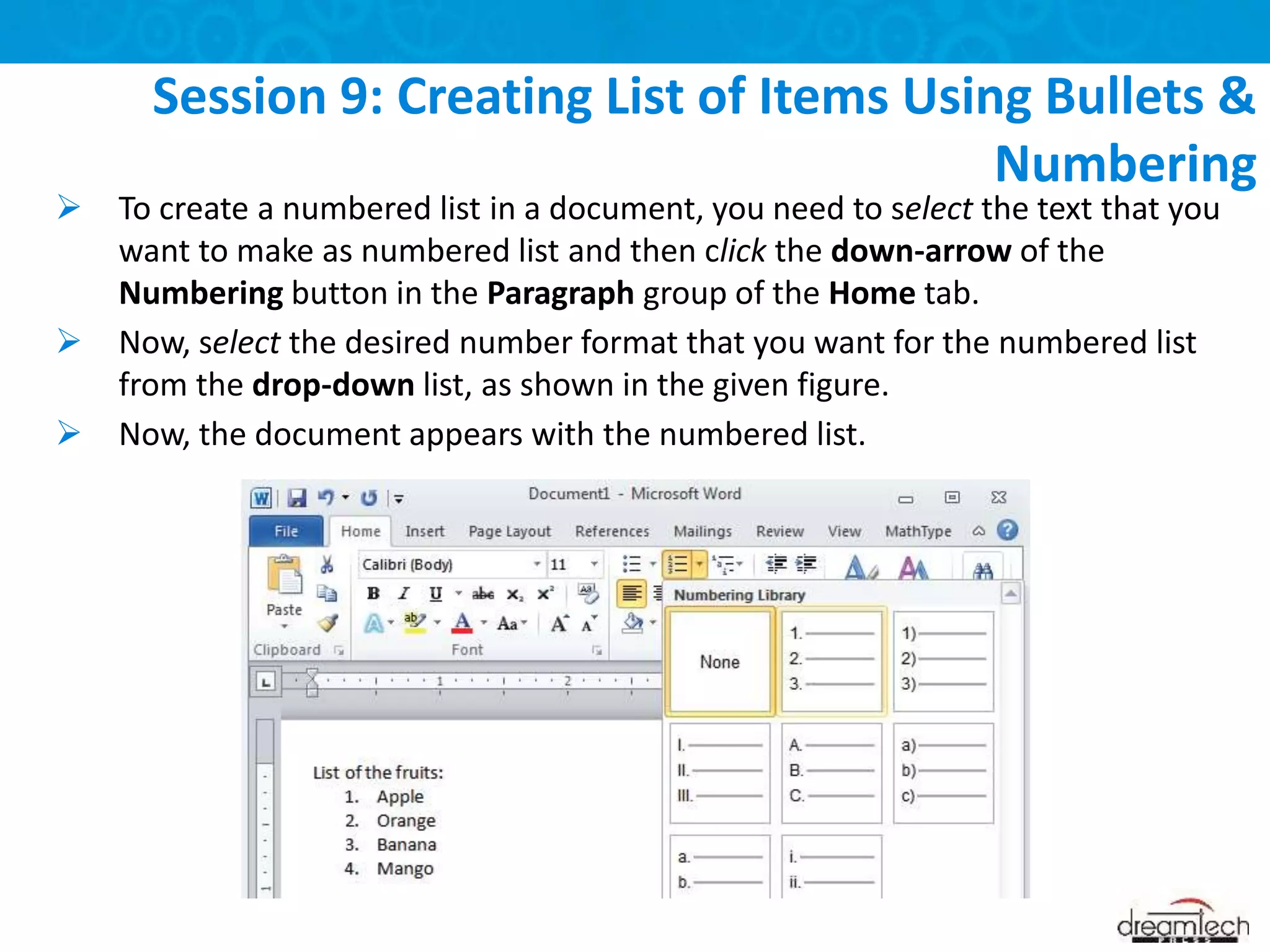  To create a numbered list in a document, you need to select the text that you
want to make as numbered list and then click the down-arrow of the
Numbering button in the Paragraph group of the Home tab.
 Now, select the desired number format that you want for the numbered list
from the drop-down list, as shown in the given figure.
 Now, the document appears with the numbered list.
Session 9: Creating List of Items Using Bullets &
Numbering
 