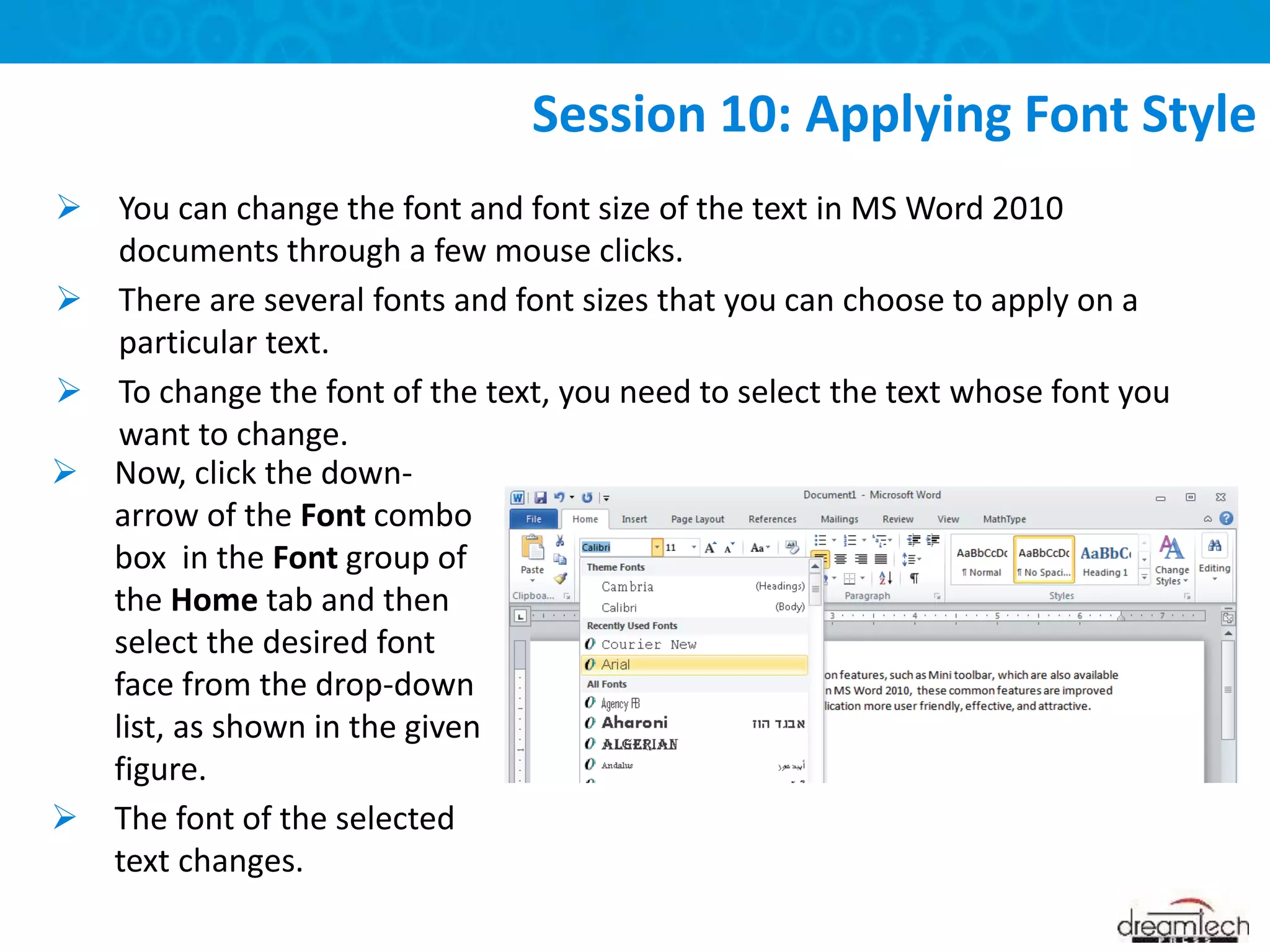  You can change the font and font size of the text in MS Word 2010
documents through a few mouse clicks.
 There are several fonts and font sizes that you can choose to apply on a
particular text.
 To change the font of the text, you need to select the text whose font you
want to change.
Session 10: Applying Font Style
 Now, click the down-
arrow of the Font combo
box in the Font group of
the Home tab and then
select the desired font
face from the drop-down
list, as shown in the given
figure.
 The font of the selected
text changes.
 