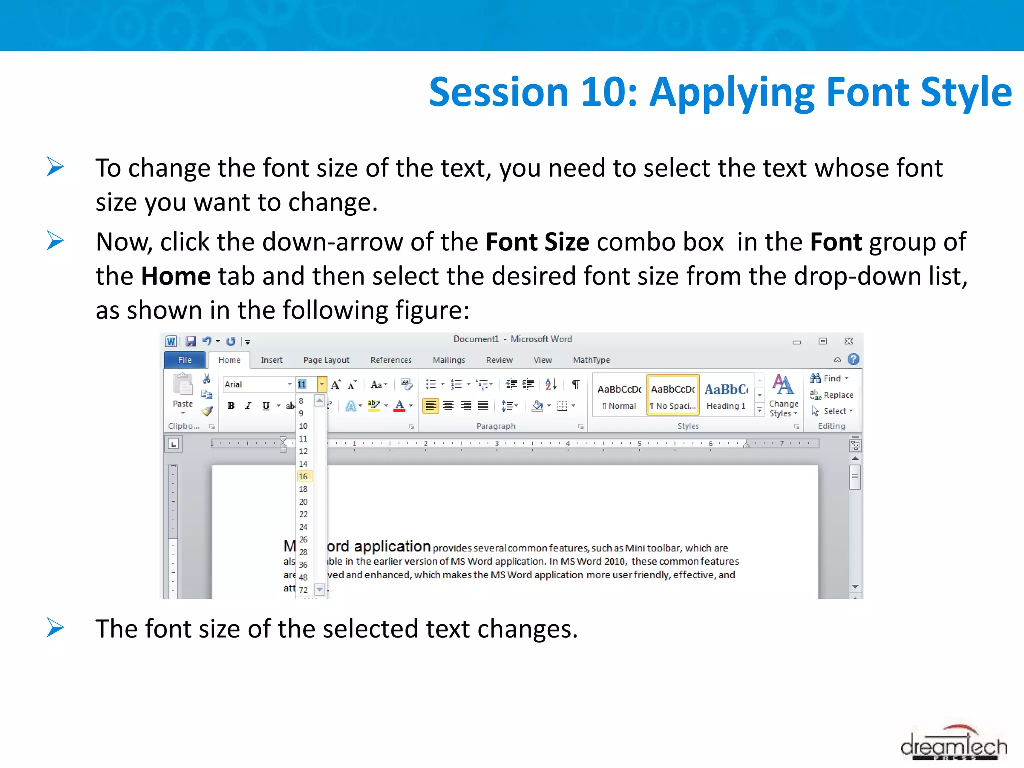  To change the font size of the text, you need to select the text whose font
size you want to change.
 Now, click the down-arrow of the Font Size combo box in the Font group of
the Home tab and then select the desired font size from the drop-down list,
as shown in the following figure:
 The font size of the selected text changes.
Session 10: Applying Font Style
 