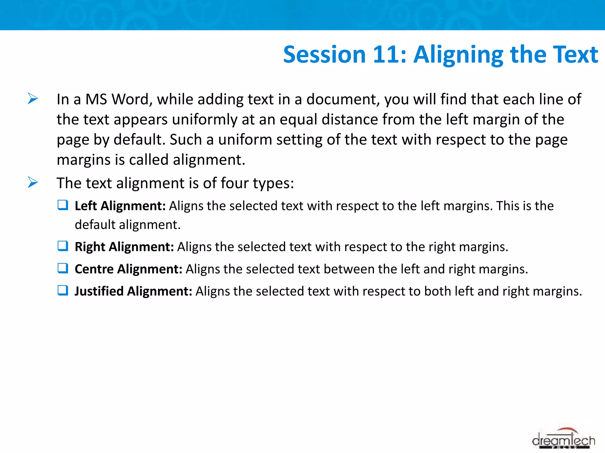  In a MS Word, while adding text in a document, you will find that each line of
the text appears uniformly at an equal distance from the left margin of the
page by default. Such a uniform setting of the text with respect to the page
margins is called alignment.
 The text alignment is of four types:
 Left Alignment: Aligns the selected text with respect to the left margins. This is the
default alignment.
 Right Alignment: Aligns the selected text with respect to the right margins.
 Centre Alignment: Aligns the selected text between the left and right margins.
 Justified Alignment: Aligns the selected text with respect to both left and right margins.
Session 11: Aligning the Text
 