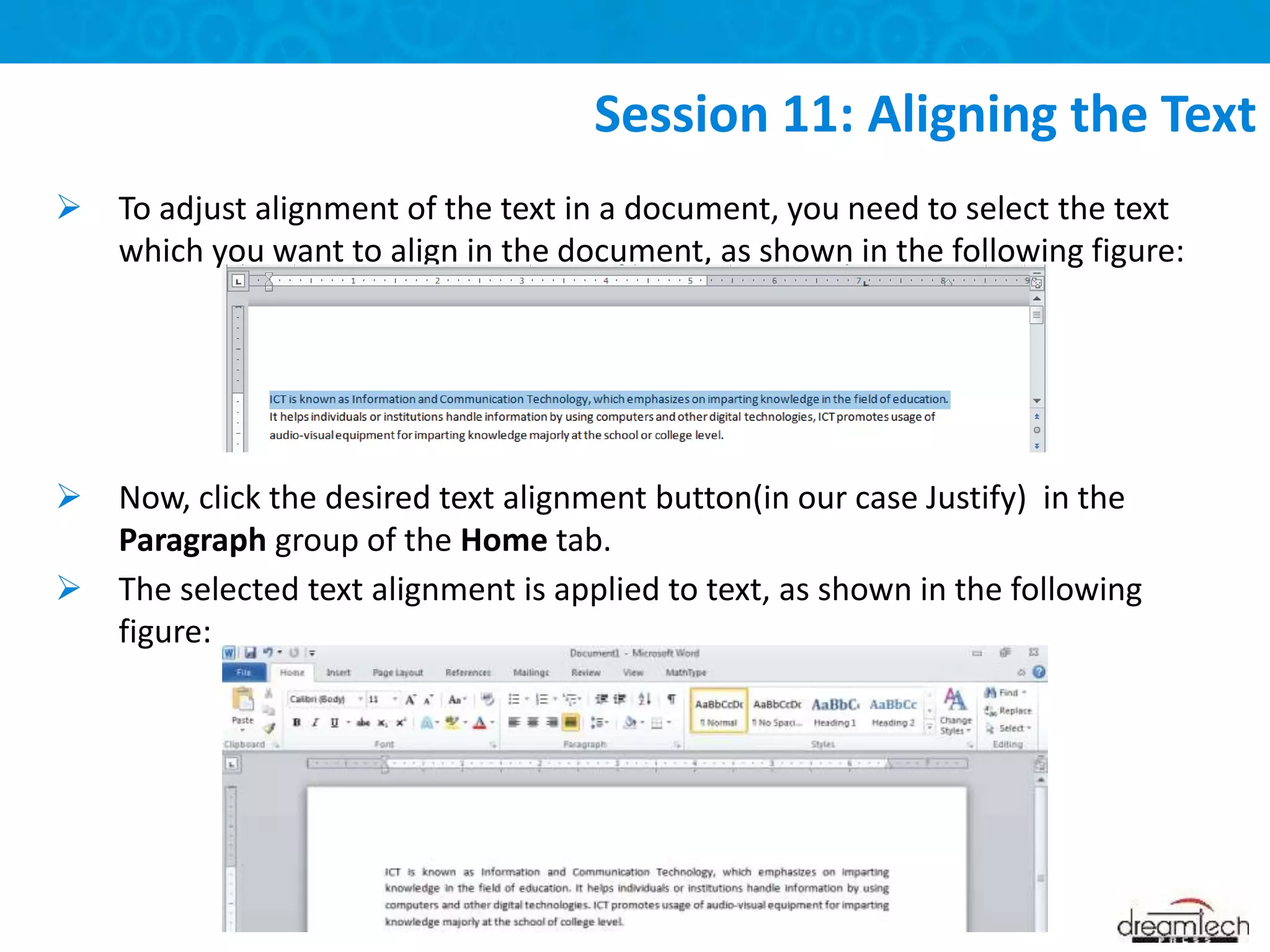  To adjust alignment of the text in a document, you need to select the text
which you want to align in the document, as shown in the following figure:
 Now, click the desired text alignment button(in our case Justify) in the
Paragraph group of the Home tab.
 The selected text alignment is applied to text, as shown in the following
figure:
Session 11: Aligning the Text
 