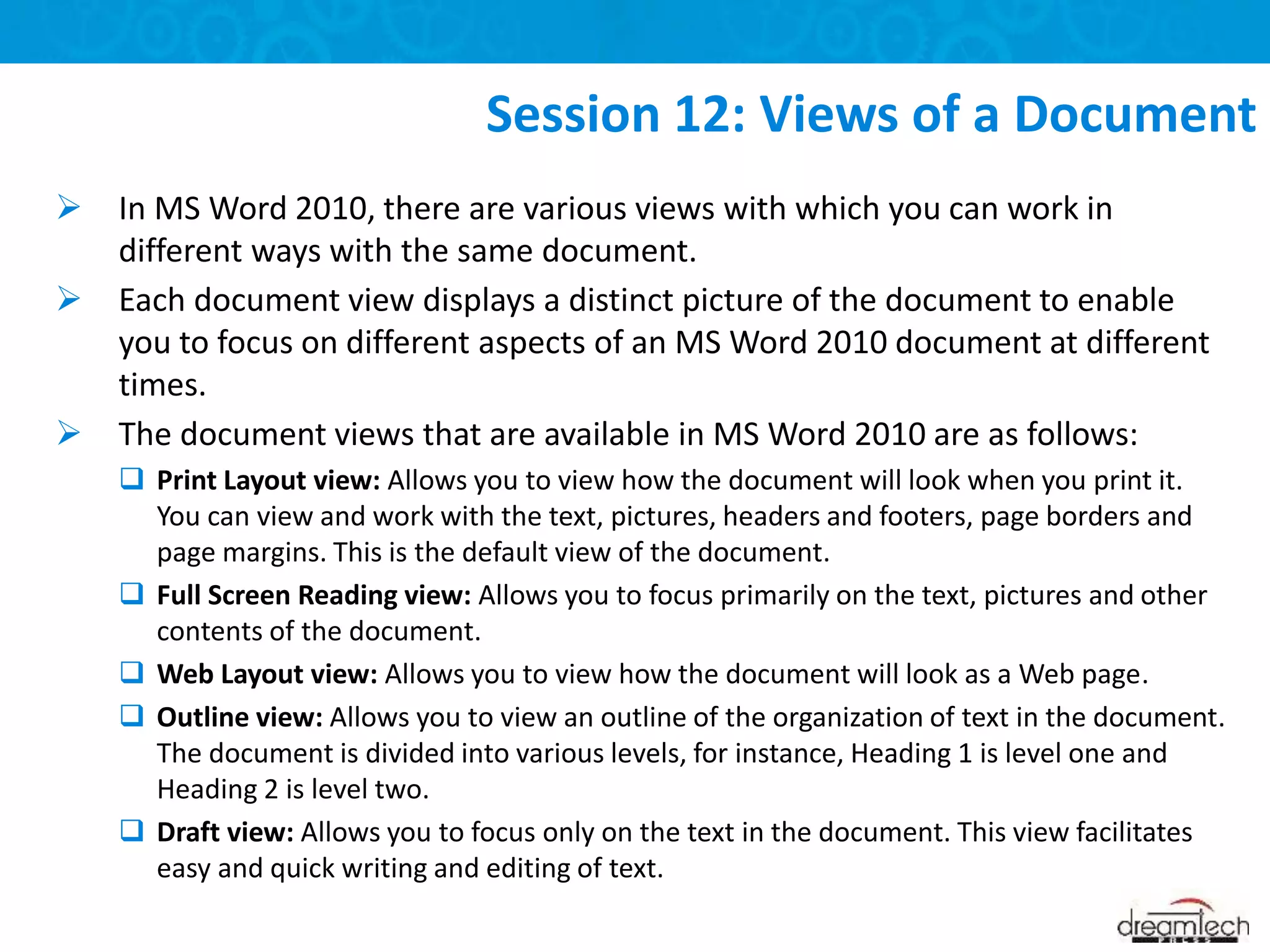  In MS Word 2010, there are various views with which you can work in
different ways with the same document.
 Each document view displays a distinct picture of the document to enable
you to focus on different aspects of an MS Word 2010 document at different
times.
 The document views that are available in MS Word 2010 are as follows:
 Print Layout view: Allows you to view how the document will look when you print it.
You can view and work with the text, pictures, headers and footers, page borders and
page margins. This is the default view of the document.
 Full Screen Reading view: Allows you to focus primarily on the text, pictures and other
contents of the document.
 Web Layout view: Allows you to view how the document will look as a Web page.
 Outline view: Allows you to view an outline of the organization of text in the document.
The document is divided into various levels, for instance, Heading 1 is level one and
Heading 2 is level two.
 Draft view: Allows you to focus only on the text in the document. This view facilitates
easy and quick writing and editing of text.
Session 12: Views of a Document
 