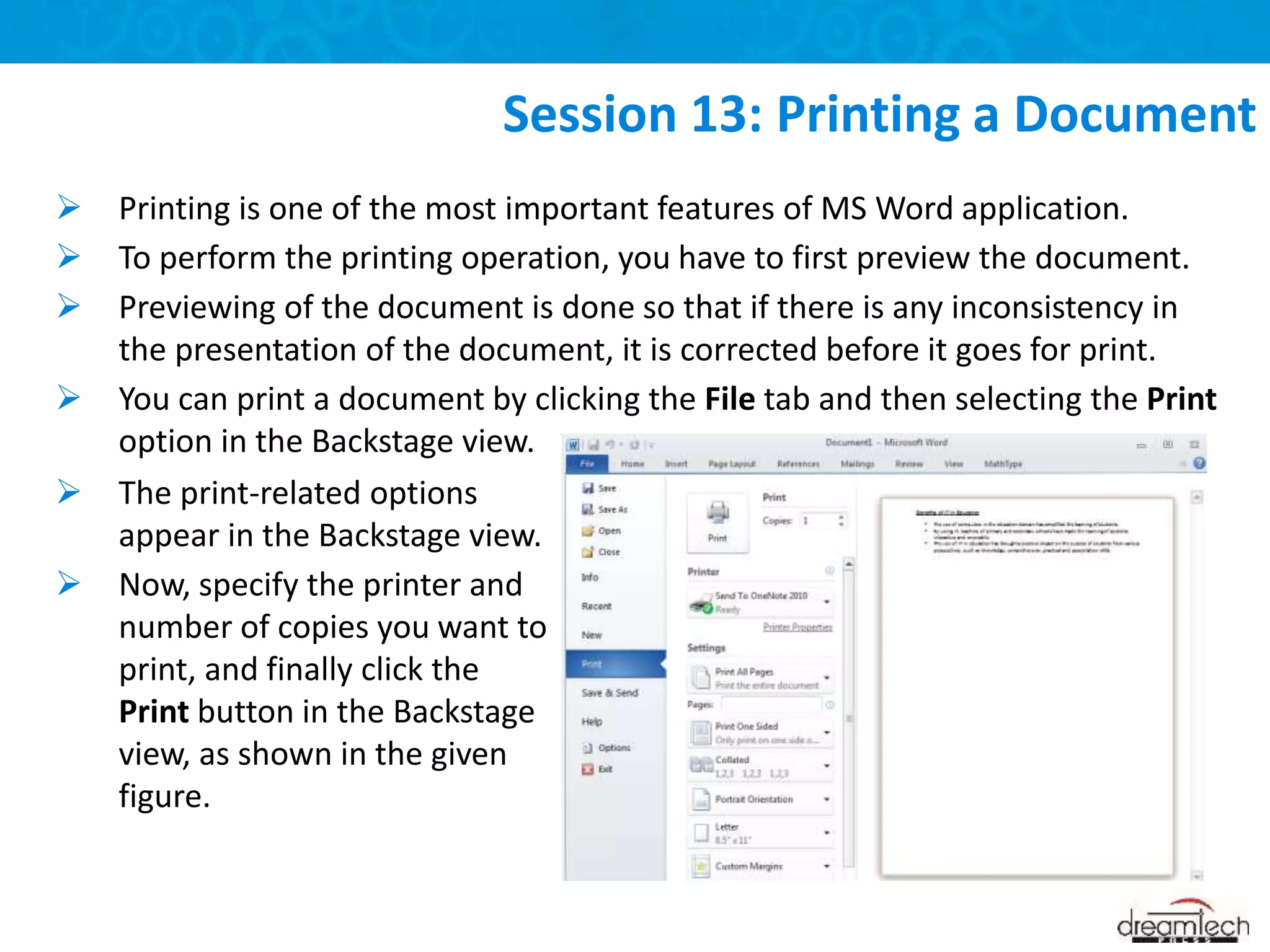  Printing is one of the most important features of MS Word application.
 To perform the printing operation, you have to first preview the document.
 Previewing of the document is done so that if there is any inconsistency in
the presentation of the document, it is corrected before it goes for print.
 You can print a document by clicking the File tab and then selecting the Print
option in the Backstage view.
Session 13: Printing a Document
 The print-related options
appear in the Backstage view.
 Now, specify the printer and
number of copies you want to
print, and finally click the
Print button in the Backstage
view, as shown in the given
figure.
 