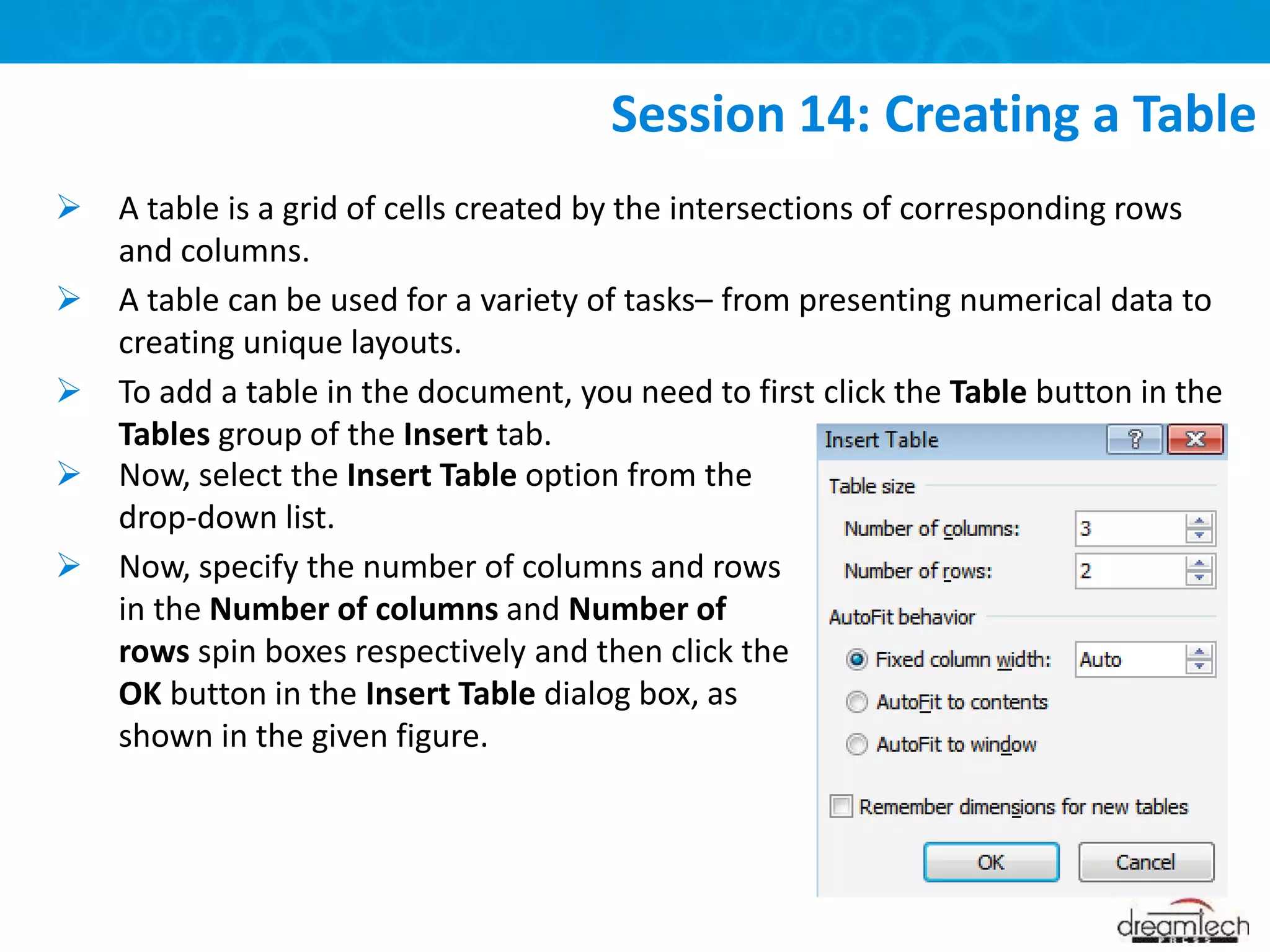  A table is a grid of cells created by the intersections of corresponding rows
and columns.
 A table can be used for a variety of tasks– from presenting numerical data to
creating unique layouts.
 To add a table in the document, you need to first click the Table button in the
Tables group of the Insert tab.
Session 14: Creating a Table
 Now, select the Insert Table option from the
drop-down list.
 Now, specify the number of columns and rows
in the Number of columns and Number of
rows spin boxes respectively and then click the
OK button in the Insert Table dialog box, as
shown in the given figure.
 