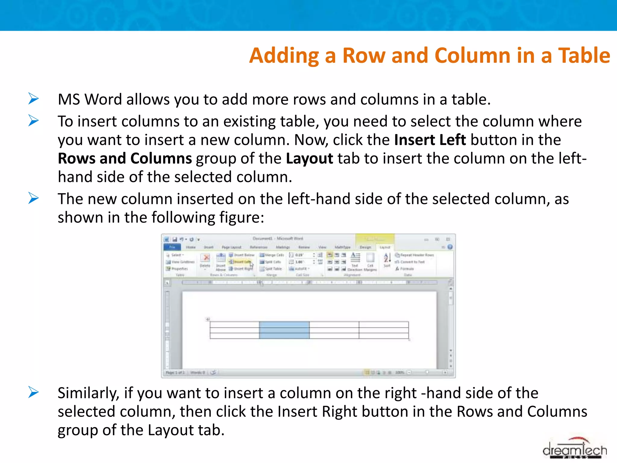  MS Word allows you to add more rows and columns in a table.
 To insert columns to an existing table, you need to select the column where
you want to insert a new column. Now, click the Insert Left button in the
Rows and Columns group of the Layout tab to insert the column on the left-
hand side of the selected column.
 The new column inserted on the left-hand side of the selected column, as
shown in the following figure:
 Similarly, if you want to insert a column on the right -hand side of the
selected column, then click the Insert Right button in the Rows and Columns
group of the Layout tab.
Adding a Row and Column in a Table
 