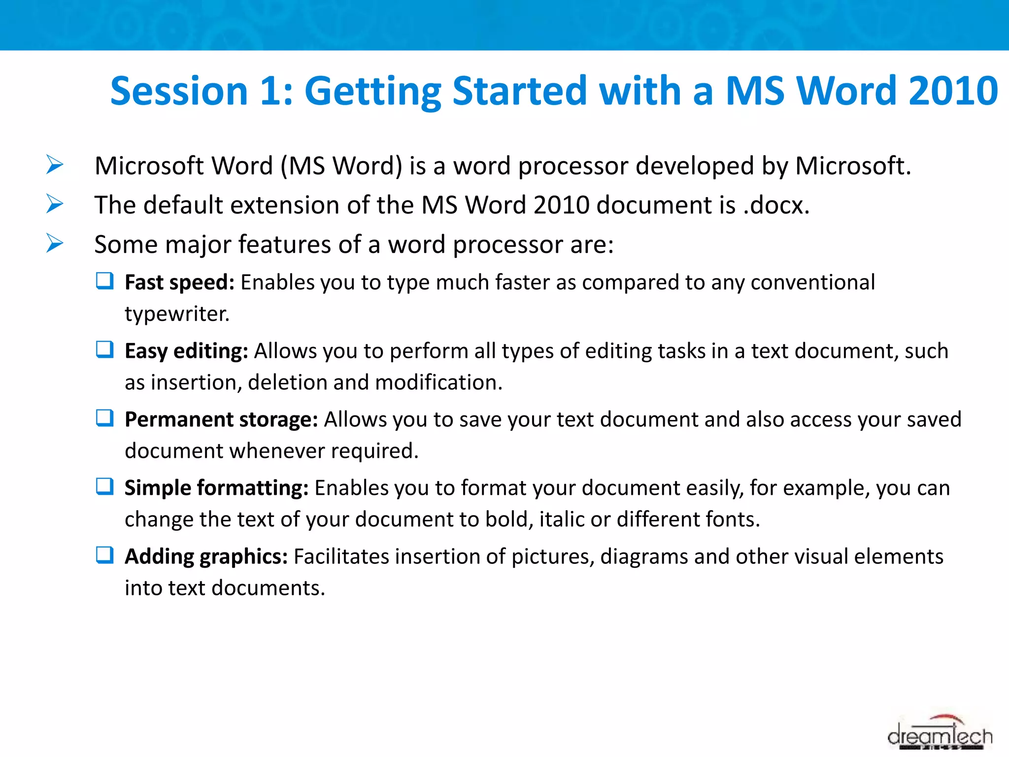  Microsoft Word (MS Word) is a word processor developed by Microsoft.
 The default extension of the MS Word 2010 document is .docx.
 Some major features of a word processor are:
 Fast speed: Enables you to type much faster as compared to any conventional
typewriter.
 Easy editing: Allows you to perform all types of editing tasks in a text document, such
as insertion, deletion and modification.
 Permanent storage: Allows you to save your text document and also access your saved
document whenever required.
 Simple formatting: Enables you to format your document easily, for example, you can
change the text of your document to bold, italic or different fonts.
 Adding graphics: Facilitates insertion of pictures, diagrams and other visual elements
into text documents.
Session 1: Getting Started with a MS Word 2010
 