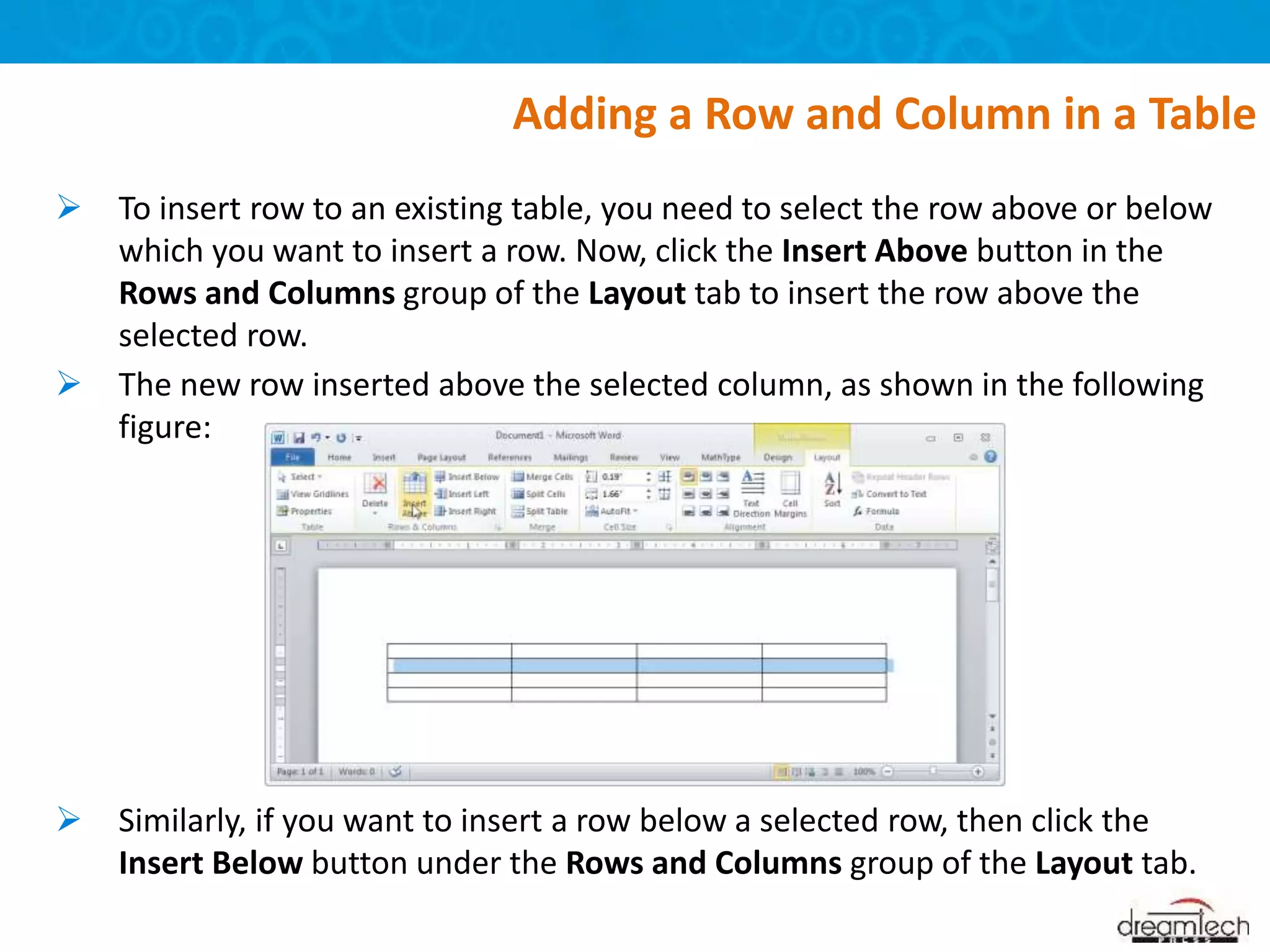 To insert row to an existing table, you need to select the row above or below
which you want to insert a row. Now, click the Insert Above button in the
Rows and Columns group of the Layout tab to insert the row above the
selected row.
 The new row inserted above the selected column, as shown in the following
figure:
 Similarly, if you want to insert a row below a selected row, then click the
Insert Below button under the Rows and Columns group of the Layout tab.
Adding a Row and Column in a Table
 