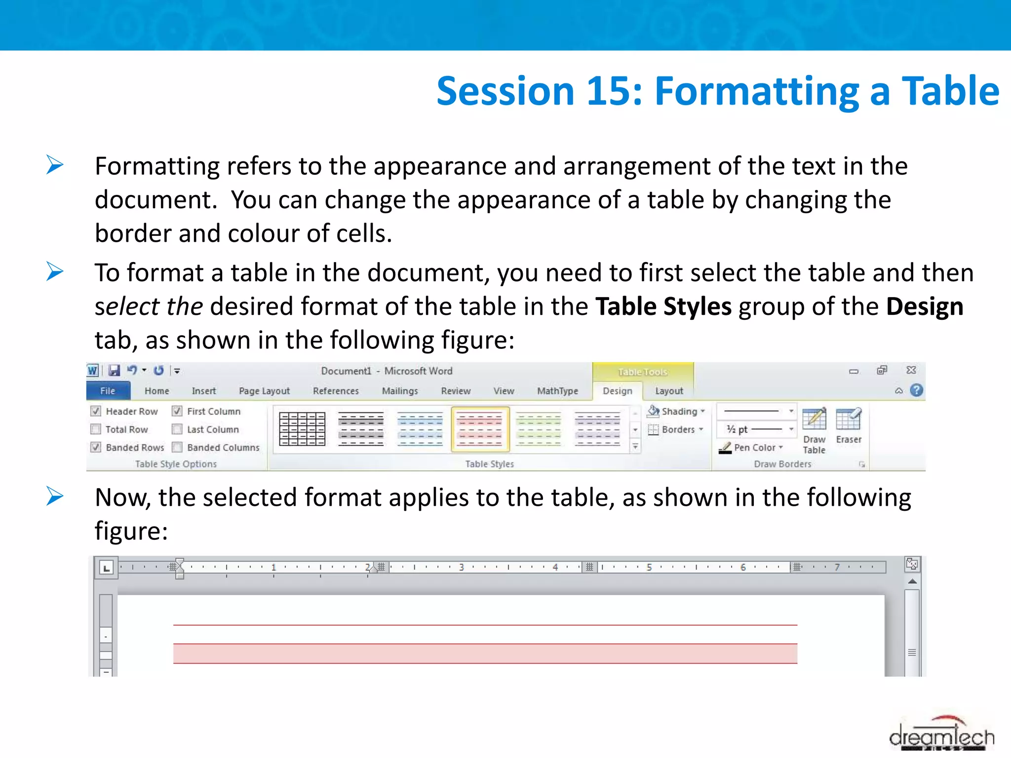  Formatting refers to the appearance and arrangement of the text in the
document. You can change the appearance of a table by changing the
border and colour of cells.
 To format a table in the document, you need to first select the table and then
select the desired format of the table in the Table Styles group of the Design
tab, as shown in the following figure:
 Now, the selected format applies to the table, as shown in the following
figure:
Session 15: Formatting a Table
 