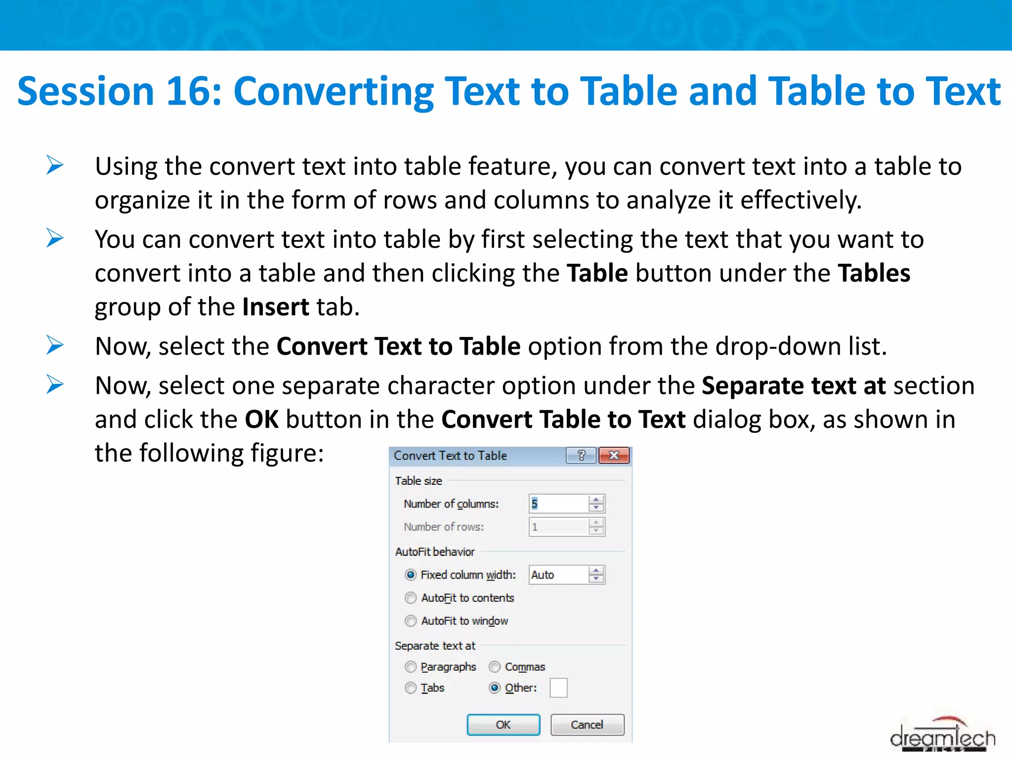  Using the convert text into table feature, you can convert text into a table to
organize it in the form of rows and columns to analyze it effectively.
 You can convert text into table by first selecting the text that you want to
convert into a table and then clicking the Table button under the Tables
group of the Insert tab.
 Now, select the Convert Text to Table option from the drop-down list.
 Now, select one separate character option under the Separate text at section
and click the OK button in the Convert Table to Text dialog box, as shown in
the following figure:
Session 16: Converting Text to Table and Table to Text
 