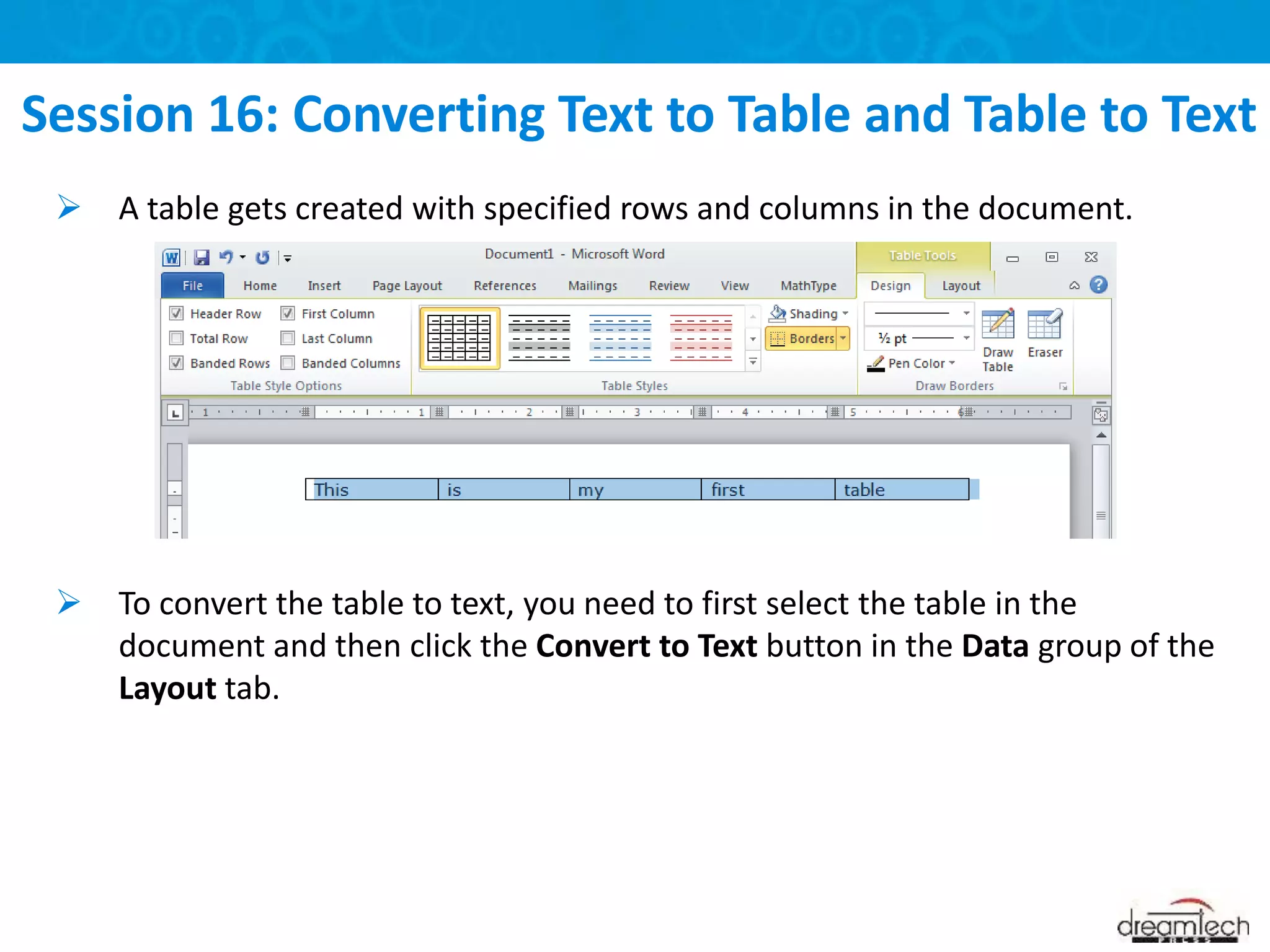 Session 16: Converting Text to Table and Table to Text
 A table gets created with specified rows and columns in the document.
 To convert the table to text, you need to first select the table in the
document and then click the Convert to Text button in the Data group of the
Layout tab.
 