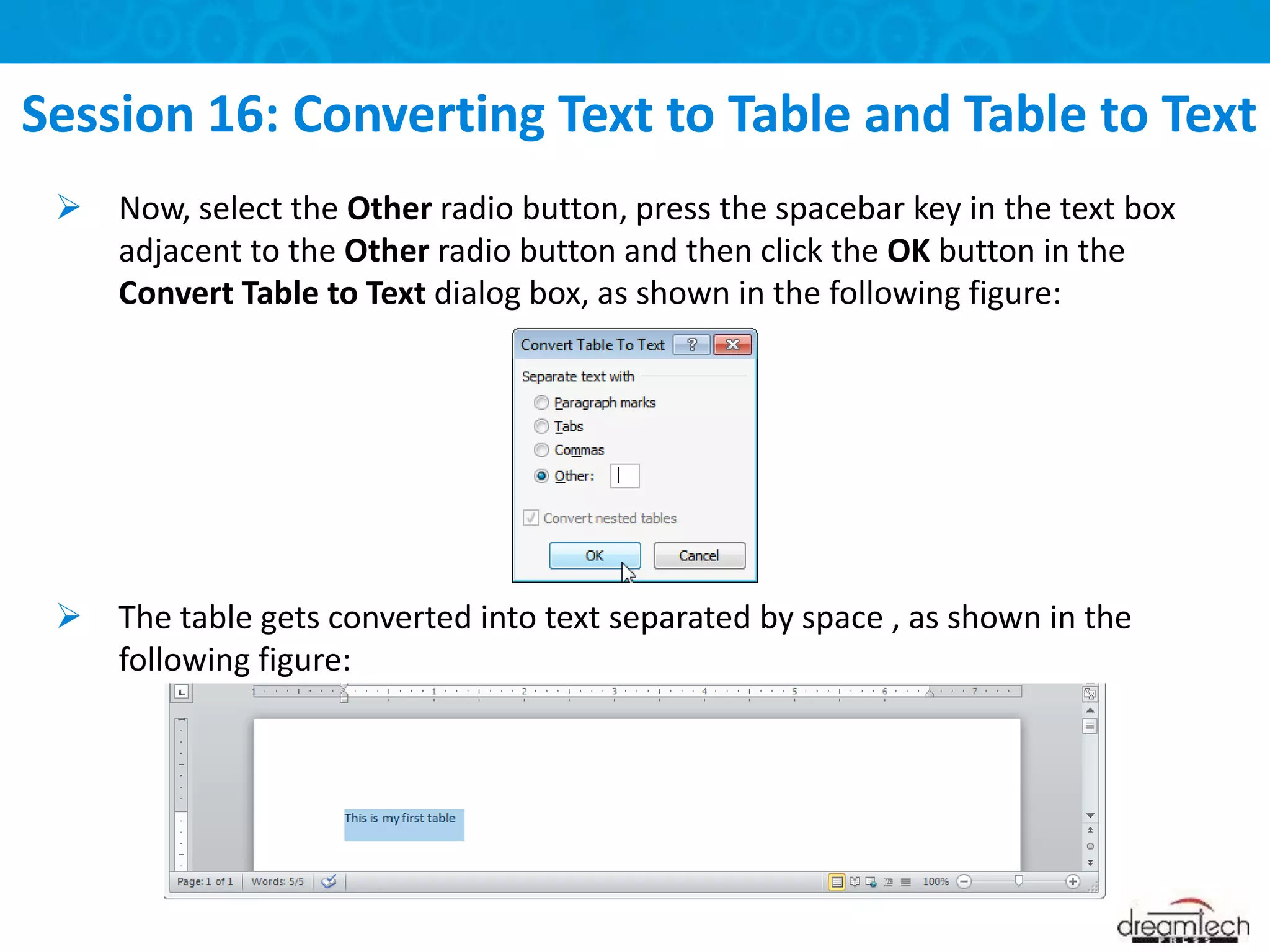  Now, select the Other radio button, press the spacebar key in the text box
adjacent to the Other radio button and then click the OK button in the
Convert Table to Text dialog box, as shown in the following figure:
 The table gets converted into text separated by space , as shown in the
following figure:
Session 16: Converting Text to Table and Table to Text
 