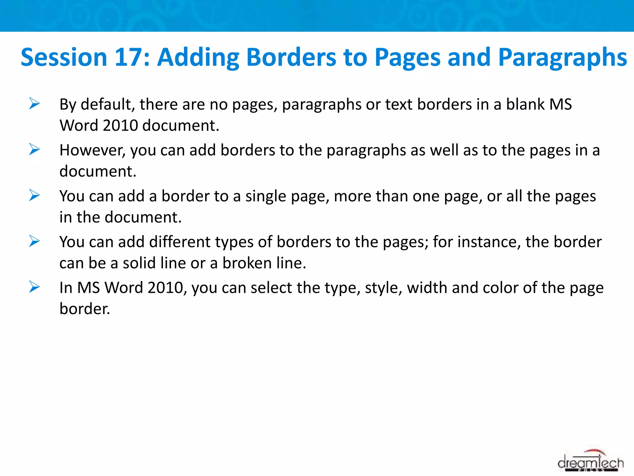  By default, there are no pages, paragraphs or text borders in a blank MS
Word 2010 document.
 However, you can add borders to the paragraphs as well as to the pages in a
document.
 You can add a border to a single page, more than one page, or all the pages
in the document.
 You can add different types of borders to the pages; for instance, the border
can be a solid line or a broken line.
 In MS Word 2010, you can select the type, style, width and color of the page
border.
Session 17: Adding Borders to Pages and Paragraphs
 