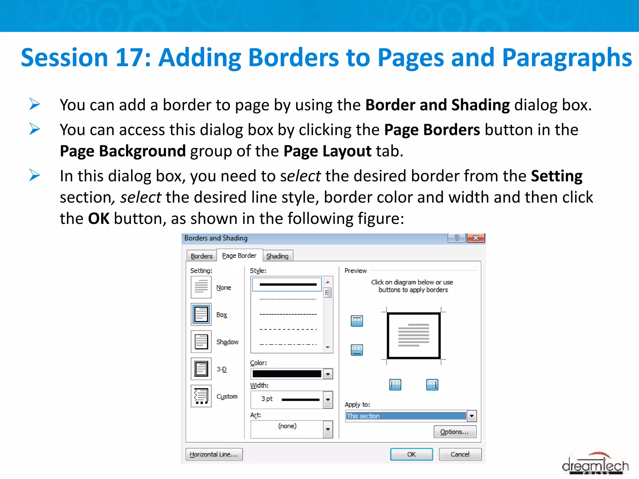  You can add a border to page by using the Border and Shading dialog box.
 You can access this dialog box by clicking the Page Borders button in the
Page Background group of the Page Layout tab.
 In this dialog box, you need to select the desired border from the Setting
section, select the desired line style, border color and width and then click
the OK button, as shown in the following figure:
Session 17: Adding Borders to Pages and Paragraphs
 