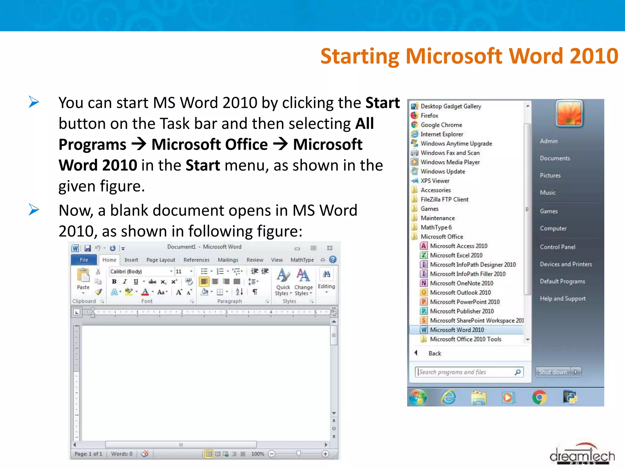  You can start MS Word 2010 by clicking the Start
button on the Task bar and then selecting All
Programs  Microsoft Office  Microsoft
Word 2010 in the Start menu, as shown in the
given figure.
 Now, a blank document opens in MS Word
2010, as shown in following figure:
Starting Microsoft Word 2010
 