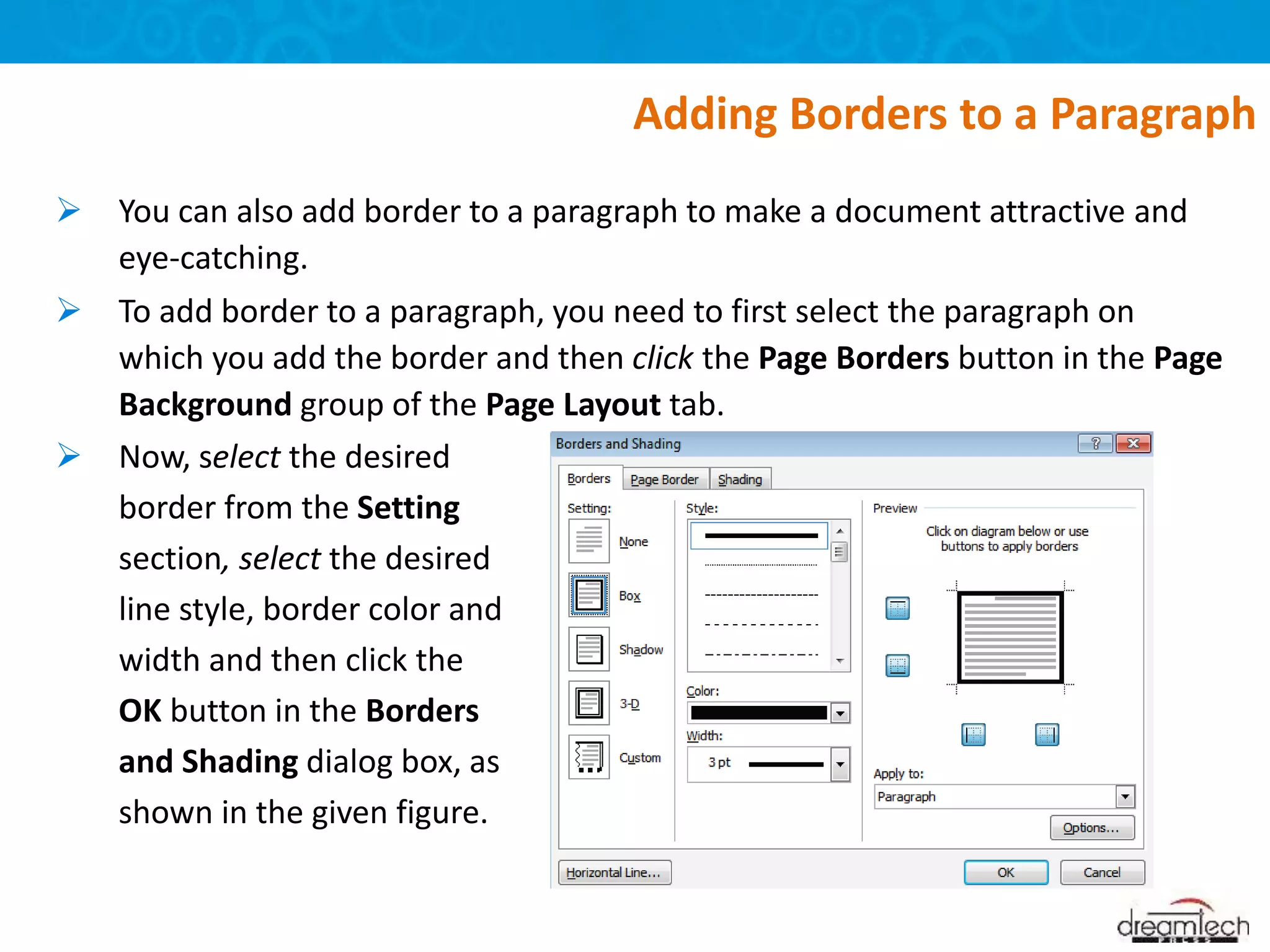 Adding Borders to a Paragraph
 You can also add border to a paragraph to make a document attractive and
eye-catching.
 To add border to a paragraph, you need to first select the paragraph on
which you add the border and then click the Page Borders button in the Page
Background group of the Page Layout tab.
 Now, select the desired
border from the Setting
section, select the desired
line style, border color and
width and then click the
OK button in the Borders
and Shading dialog box, as
shown in the given figure.
 