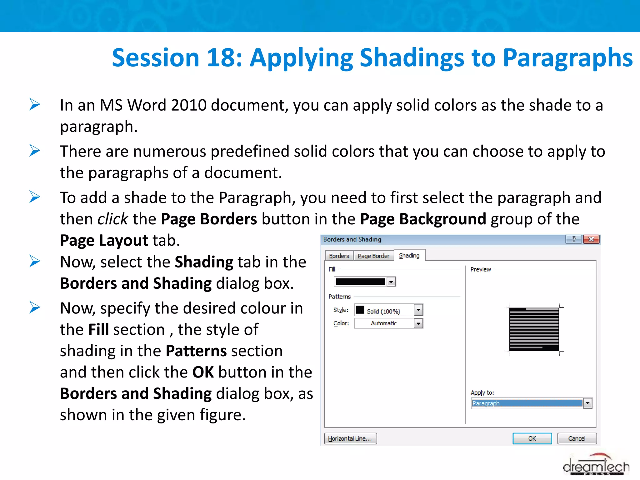  In an MS Word 2010 document, you can apply solid colors as the shade to a
paragraph.
 There are numerous predefined solid colors that you can choose to apply to
the paragraphs of a document.
 To add a shade to the Paragraph, you need to first select the paragraph and
then click the Page Borders button in the Page Background group of the
Page Layout tab.
Session 18: Applying Shadings to Paragraphs
 Now, select the Shading tab in the
Borders and Shading dialog box.
 Now, specify the desired colour in
the Fill section , the style of
shading in the Patterns section
and then click the OK button in the
Borders and Shading dialog box, as
shown in the given figure.
 