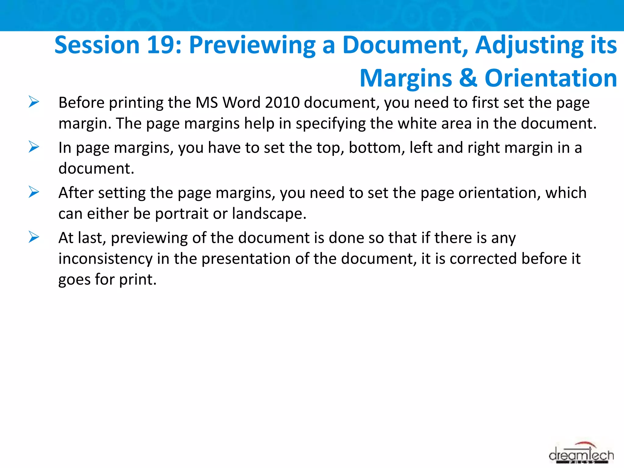  Before printing the MS Word 2010 document, you need to first set the page
margin. The page margins help in specifying the white area in the document.
 In page margins, you have to set the top, bottom, left and right margin in a
document.
 After setting the page margins, you need to set the page orientation, which
can either be portrait or landscape.
 At last, previewing of the document is done so that if there is any
inconsistency in the presentation of the document, it is corrected before it
goes for print.
Session 19: Previewing a Document, Adjusting its
Margins & Orientation
 