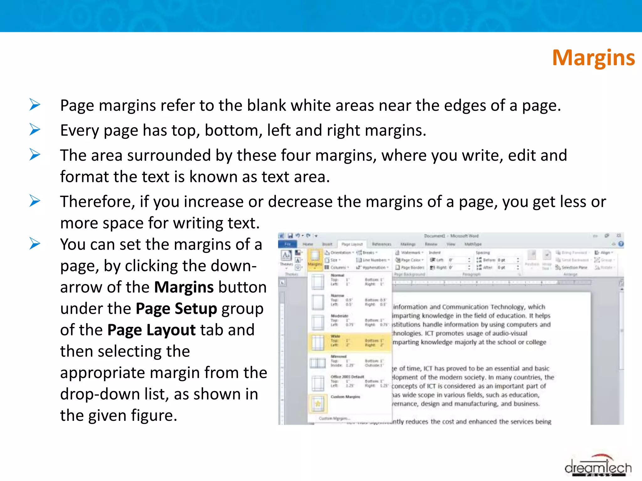  Page margins refer to the blank white areas near the edges of a page.
 Every page has top, bottom, left and right margins.
 The area surrounded by these four margins, where you write, edit and
format the text is known as text area.
 Therefore, if you increase or decrease the margins of a page, you get less or
more space for writing text.
Margins
 You can set the margins of a
page, by clicking the down-
arrow of the Margins button
under the Page Setup group
of the Page Layout tab and
then selecting the
appropriate margin from the
drop-down list, as shown in
the given figure.
 