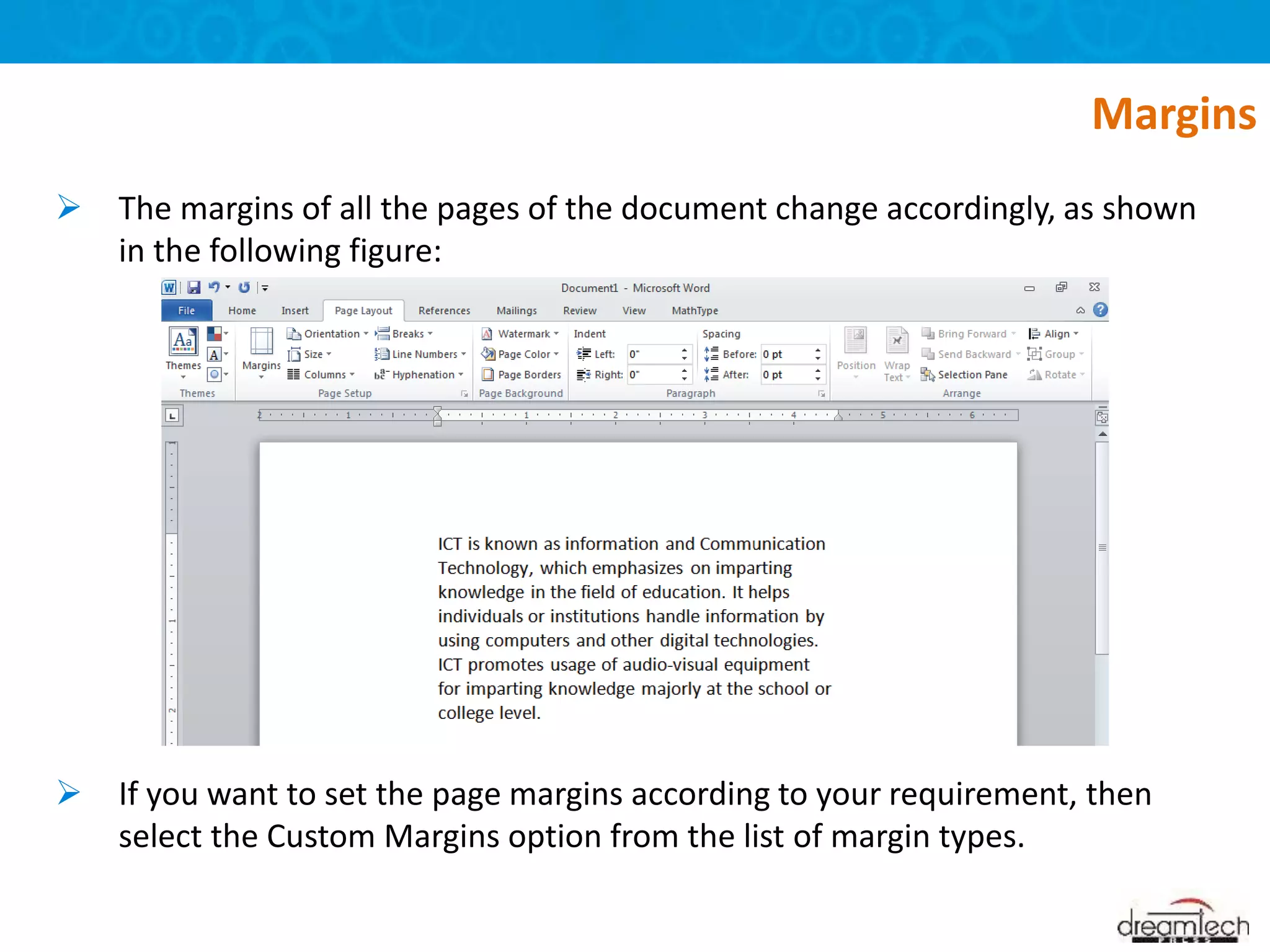  The margins of all the pages of the document change accordingly, as shown
in the following figure:
 If you want to set the page margins according to your requirement, then
select the Custom Margins option from the list of margin types.
Margins
 